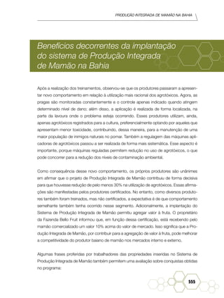 Produção Integrada de mamão na Bahia
555
Benefícios decorrentes da implantação
do sistema de Produção Integrada
de Mamão na Bahia
Após a realização dos treinamentos, observou-se que os produtores passaram a apresen-
tar novo comportamento em relação à utilização mais racional dos agrotóxicos. Agora, as
pragas são monitoradas constantemente e o controle apenas indicado quando atingem
determinado nível de dano; além disso, a aplicação é realizada de forma localizada, na
parte da lavoura onde o problema esteja ocorrendo. Esses produtores utilizam, ainda,
apenas agrotóxicos registrados para a cultura, preferencialmente optando por aqueles que
apresentam menor toxicidade, contribuindo, dessa maneira, para a manutenção de uma
maior população de inimigos naturais no pomar. Também a regulagem das máquinas apli-
cadoras de agrotóxicos passou a ser realizada de forma mais sistemática. Esse aspecto é
importante, porque máquinas reguladas permitem redução no uso de agrotóxicos, o que
pode concorrer para a redução dos níveis de contaminação ambiental.
Como consequência desse novo comportamento, os próprios produtores são unânimes
em afirmar que o projeto de Produção Integrada de Mamão contribuiu de forma decisiva
para que houvesse redução de pelo menos 30% na utilização de agrotóxicos. Essas afirma-
ções são manifestadas pelos produtores certificados. No entanto, como diversos produto-
res também foram treinados, mas não certificados, a expectativa é de que comportamento
semelhante também tenha ocorrido nesse segmento. Adicionalmente, a implantação do
Sistema de Produção Integrada de Mamão permitiu agregar valor à fruta. O proprietário
da Fazenda Bello Fruit informou que, em função dessa certificação, está recebendo pelo
mamão comercializado um valor 10% acima do valor de mercado. Isso significa que a Pro-
dução Integrada de Mamão, por contribuir para a agregação de valor à fruta, pode melhorar
a competitividade do produtor baiano de mamão nos mercados interno e externo.
Algumas frases proferidas por trabalhadores das propriedades inseridas no Sistema de
Produção Integrada de Mamão também permitem uma avaliação sobre conquistas obtidas
no programa:
 