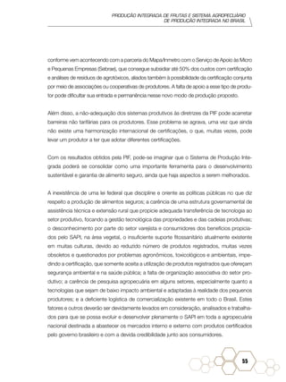 PRODUÇÃO INTEGRADA DE FRUTAS E SISTEMA AGROPECUÁRIO
DE PRODUÇÃO INTEGRADA NO BRASIL
55
conforme vem acontecendo com a parceria do Mapa/Inmetro com o Serviço de Apoio às Micro
e Pequenas Empresas (Sebrae), que consegue subsidiar até 50% dos custos com certificação
e análises de resíduos de agrotóxicos, aliados também à possibilidade da certificação conjunta
por meio de associações ou cooperativas de produtores. A falta de apoio a esse tipo de produ-
tor pode dificultar sua entrada e permanência nesse novo modo de produção proposto.
Além disso, a não-adequação dos sistemas produtivos às diretrizes da PIF pode acarretar
barreiras não tarifárias para os produtores. Esse problema se agrava, uma vez que ainda
não existe uma harmonização internacional de certificações, o que, muitas vezes, pode
levar um produtor a ter que adotar diferentes certificações.
Com os resultados obtidos pela PIF, pode-se imaginar que o Sistema de Produção Inte-
grada poderá se consolidar como uma importante ferramenta para o desenvolvimento
sustentável e garantia de alimento seguro, ainda que haja aspectos a serem melhorados.
A inexistência de uma lei federal que discipline e oriente as políticas públicas no que diz
respeito a produção de alimentos seguros; a carência de uma estrutura governamental de
assistência técnica e extensão rural que propicie adequada transferência de tecnologia ao
setor produtivo, focando a gestão tecnológica das propriedades e das cadeias produtivas;
o desconhecimento por parte do setor varejista e consumidores dos benefícios propicia-
dos pelo SAPI, na área vegetal, o insuficiente suporte fitossanitário atualmente existente
em muitas culturas, devido ao reduzido número de produtos registrados, muitas vezes
obsoletos e questionados por problemas agronômicos, toxicológicos e ambientais, impe-
dindo a certificação, que somente aceita a utilização de produtos registrados que ofereçam
segurança ambiental e na saúde pública; a falta de organização associativa do setor pro-
dutivo; a carência de pesquisa agropecuária em alguns setores, especialmente quanto a
tecnologias que sejam de baixo impacto ambiental e adaptadas à realidade dos pequenos
produtores; e a deficiente logística de comercialização existente em todo o Brasil. Estes
fatores e outros deverão ser devidamente levados em consideração, analisados e trabalha-
dos para que se possa evoluir e desenvolver plenamente o SAPI em toda a agropecuária
nacional destinada a abastecer os mercados interno e externo com produtos certificados
pelo governo brasileiro e com a devida credibilidade junto aos consumidores.
 