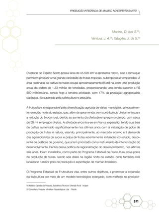 produção Integrada de mamão no Espírito Santo
571
Martins, D. dos S.58
;
Ventura, J. A.58
; Tatagiba, J. da S.59
O estado do Espírito Santo possui área de 45.595 km2
e apresenta relevo, solo e clima que
permitem produzir uma grande variedade de frutas tropicais, subtropicais e temperadas. A
área destinada ao cultivo de frutas ocupa aproximadamente 85 mil ha, com uma produção
anual da ordem de 1,33 milhão de toneladas, proporcionando uma renda superior a R$
550 milhões/ano, sendo hoje a terceira atividade, com 17% da produção agropecuária
capixaba, só superada pela cafeicultura e pecuária.
A fruticultura é responsável pela diversificação agrícola de vários municípios, principalmen-
te na região norte do estado, que, além de gerar renda, vem contribuindo diretamente para
a redução do êxodo rural, devido ao aumento da oferta de emprego no campo, com cerca
de 50 mil empregos diretos. A atividade encontra-se em franca expansão, tendo sua área
de cultivo aumentado significativamente nos últimos anos com a instalação de polos de
produção de frutas in natura, visando, principalmente, ao mercado externo e à demanda
das agroindústrias de sucos e polpa de frutas recentemente instaladas no estado, decor-
rente de políticas de governo, que a tem priorizado como instrumento de interiorização do
desenvolvimento. Dentro dessa política de regionalização do desenvolvimento, nos últimos
seis anos, foram instalados, como parte do Programa Estadual de Fruticultura, nove polos
de produção de frutas, sendo seis deles na região norte do estado, onde também está
localizado o maior polo de produção e exportação de mamão brasileiro.
O Programa Estadual de Fruticultura visa, entre outros objetivos, a promover a expansão
da fruticultura por meio de um modelo tecnológico avançado, com melhoria na produtivi-
58	Instituto Capixaba de Pesquisa, Assistência Técnica e Extensão Rural - Incaper.
59 Consultoria, Pesquisa e Análises Fitopatológicas Ltda. - Fitoclin.	
 