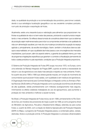 PRODUÇÃO INTEGRADA NO BRASIL
572
dade, na qualidade da produção e na comercialização dos produtos, para tornar o estado,
devido à sua estratégica localização geográfica e ao seu excelente complexo portuário,
num polo de produção e exportação de frutas.
Atualmente, existe uma crescente busca e valorização para alimentos que proporcionem me-
lhorias na qualidade de vida e no bem-estar das pessoas, priorizando a saúde humana e respei-
tando o meio ambiente. Os reflexos dessa tomada de consciência determinam que os sistemas
de produção sejam redimensionados para incluir os componentes ambientais e de qualidade de
vida com alimentação saudável, por meio de uma mudança conceitual da ocupação do espaço
agrícola e, principalmente, da escolha tecnológica. Assim, também a fruticultura deve-se ade-
quar a essa realidade, em que a qualidade das frutas passou a ser uma exigência dos mercados
importadores, que buscam, além do aspecto externo, a garantia da qualidade interna, por meio
de programas e legislações específicas que garantam o controle e a fiscalização permanente de
toda a cadeia produtiva no país exportador, condições que a Produção Integrada proporciona.
O Sistema de Produção Integrada de Frutas (PIF) surgiu nos anos 1970, na Europa, como
uma extensão do Manejo Integrado de Pragas (MIP), quando se sentia a necessidade de
reduzir o uso de agrotóxicos e era dada mais atenção e respeito ao meio ambiente. Porém,
foi a partir dos anos 1980 e 1990 que obteve grande impulso, em função do movimento de
consumidores que buscavam frutas sadias, com qualidade e sem resíduos de agrotóxicos.
A Organização Internacional para Controle Biológico e Integrado contra os Animais e Plan-
tas Nocivas (OILB) define a Produção Integrada como a produção econômica de alimentos
de alta qualidade, obtida prioritariamente com métodos ecologicamente mais seguros,
minimizando os efeitos colaterais indesejáveis do uso de agroquímicos, para aumentar a
proteção do meio ambiente e melhorar a saúde humana.
No Brasil, a Produção Integrada de Frutas iniciou-se em 1998, primeiramente no Rio Gran-
de do Sul, por iniciativa dos produtores de maçã; a partir de 1999, já como programa oficial
do Ministério da Agricultura, Pecuária e Abastecimento (Mapa), estendeu-se para outras
frutas; e, a partir de 2005, com a criação do Sistema Agropecuário de Produção Integrada
(SAPI) no Mapa, o programa de Produção Integrada passou a contemplar grãos, cereais,
olerícolas, flores e a produção animal. A Produção Integrada é o processo oficial brasileiro
 