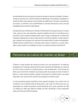 produção Integrada de mamão no Espírito Santo
573
de certificação da fruta e faz parte do programa de apoio à fruticultura do Mapa. Foi desen-
volvida em parceria com o Instituto Nacional de Metrologia, Normalização e Qualidade In-
dustrial (Inmetro), para adequar a fruta brasileira às exigências do mercado, principalmente
do europeu, e aumentar a sua competitividade no mercado internacional, como uma das
estratégias para aumentar as exportações.
Considerando que a tendência do mercado internacional de frutas aponta para um cenário
onde, cada vez mais, será valorizado o aspecto qualitativo da fruta e a importância que o
mamão tem para o estado do Espírito Santo e para o Brasil, a definição de um Sistema de
Produção Integrada para a cultura viável, técnica e econômica significa, no plano tecnoló-
gico, equiparar-se aos países com agricultura mais desenvolvida; no plano mercadológico,
habilitar-se para competir tanto no mercado interno quanto no externo; e, no plano estra-
tégico, poder projetar a consolidação do setor nos cenários nacional e internacional.
Panorama da cultura do mamão no Brasil
O Brasil é o maior produtor de mamão do mundo, com uma produção de 1,6 milhão de
toneladas/ano. É cultivado praticamente em todos os estados da Federação, em cerca de
30 mil ha, mas é na Bahia e no Espírito Santo e, mais recentemente, no Rio Grande do
Norte que se encontram instalados os principais polos de produção da fruta no Brasil. A
Bahia é o maior produtor brasileiro, seguido muito próximo do Espírito Santo, que juntos
respondem com cerca de 70% da área e da produção de mamão no país.
A cultura apresenta grande importância social, gerando emprego o ano inteiro e tem se
constituído numa importante fonte de divisas para o país, onde, nos últimos dez anos, as
exportações de mamão aumentaram aproximadamente cinco vezes, passando de US$
7,2 milhões, em 1998, para US$ 34,4 milhões, em 2007. No período, o volume exportado
saltou de 9.878 para 32.060 toneladas.
 