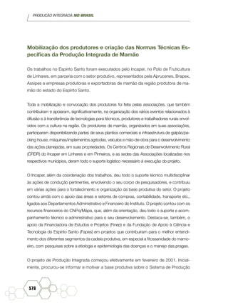 PRODUÇÃO INTEGRADA NO BRASIL
578
Mobilização dos produtores e criação das Normas Técnicas Es-
pecíficas da Produção Integrada de Mamão
Os trabalhos no Espírito Santo foram executados pelo Incaper, no Polo de Fruticultura
de Linhares, em parceria com o setor produtivo, representados pela Aprucenes, Brapex,
Assipes e empresas produtoras e exportadoras de mamão da região produtora de ma-
mão do estado do Espírito Santo.
Toda a mobilização e convocação dos produtores foi feita pelas associações, que também
contribuíram e apoiaram, significativamente, na organização dos vários eventos relacionados à
difusão e à transferência de tecnologias para técnicos, produtores e trabalhadores rurais envol-
vidos com a cultura na região. Os produtores de mamão, organizados em suas associações,
participaram disponibilizando partes de seus plantios comerciais e infraestrutura de galpão/pa-
cking house, máquinas/implementos agrícolas, veículos e mão-de-obra para o desenvolvimento
das ações planejadas, em suas propriedades. Os Centros Regionais de Desenvolvimento Rural
(CRDR) do Incaper em Linhares e em Pinheiros, e as sedes das Associações localizadas nos
respectivos municípios, deram todo o suporte logístico necessário à execução do projeto.
O Incaper, além da coordenação dos trabalhos, deu todo o suporte técnico multidisciplinar
às ações de condução pertinentes, envolvendo o seu corpo de pesquisadores, e contribuiu
em várias ações para o fortalecimento e organização da base produtiva do setor. O projeto
contou ainda com o apoio das áreas e setores de compras, contabilidade, transporte etc.,
ligados aos Departamentos Administrativo e Financeiro do Instituto. O projeto contou com os
recursos financeiros do CNPq/Mapa, que, além da orientação, deu todo o suporte e acom-
panhamento técnico e administrativo para o seu desenvolvimento. Destaca-se, também, o
apoio da Financiadora de Estudos e Projetos (Finep) e da Fundação de Apoio à Ciência e
Tecnologia do Espírito Santo (Fapes) em projetos que contribuíram para o melhor entendi-
mento dos diferentes segmentos da cadeia produtiva, em especial a fitossanidade do mamo-
eiro, com pesquisas sobre a etiologia e epidemiologia das doenças e o manejo das pragas.
O projeto de Produção Integrada começou efetivamente em fevereiro de 2001. Inicial-
mente, procurou-se informar e motivar a base produtiva sobre o Sistema de Produção
 