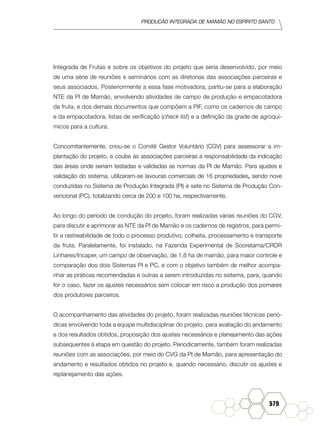produção Integrada de mamão no Espírito Santo
579
Integrada de Frutas e sobre os objetivos do projeto que seria desenvolvido, por meio
de uma série de reuniões e seminários com as diretorias das associações parceiras e
seus associados. Posteriormente a essa fase motivadora, partiu-se para a elaboração
NTE da PI de Mamão, envolvendo atividades de campo de produção e empacotadora
da fruta, e dos demais documentos que compõem a PIF, como os cadernos de campo
e da empacotadora, listas de verificação (check list) e a definição da grade de agroquí-
micos para a cultura.
Concomitantemente, criou-se o Comitê Gestor Voluntário (CGV) para assessorar a im-
plantação do projeto, e coube às associações parceiras a responsabilidade da indicação
das áreas onde seriam testadas e validadas as normas da PI de Mamão. Para ajustes e
validação do sistema, utilizaram-se lavouras comerciais de 16 propriedades, sendo nove
conduzidas no Sistema de Produção Integrada (PI) e sete no Sistema de Produção Con-
vencional (PC), totalizando cerca de 200 e 100 ha, respectivamente.
Ao longo do período de condução do projeto, foram realizadas várias reuniões do CGV,
para discutir e aprimorar as NTE da PI de Mamão e os cadernos de registros, para permi-
tir a rastreabilidade de todo o processo produtivo, colheita, processamento e transporte
da fruta. Paralelamente, foi instalado, na Fazenda Experimental de Sooretama/CRDR
Linhares/Incaper, um campo de observação, de 1,6 ha de mamão, para maior controle e
comparação dos dois Sistemas PI e PC, e com o objetivo também de melhor acompa-
nhar as práticas recomendadas e outras a serem introduzidas no sistema, para, quando
for o caso, fazer os ajustes necessários sem colocar em risco a produção dos pomares
dos produtores parceiros.
O acompanhamento das atividades do projeto, foram realizadas reuniões técnicas perió-
dicas envolvendo toda a equipe multidisciplinar do projeto, para avaliação do andamento
e dos resultados obtidos, proposição dos ajustes necessários e planejamento das ações
subsequentes à etapa em questão do projeto. Periodicamente, também foram realizadas
reuniões com as associações, por meio do CVG da PI de Mamão, para apresentação do
andamento e resultados obtidos no projeto e, quando necessário, discutir os ajustes e
replanejamento das ações.
 