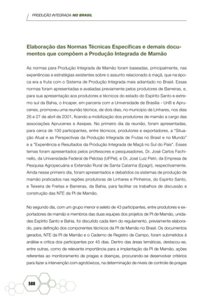 PRODUÇÃO INTEGRADA NO BRASIL
580
Elaboração das Normas Técnicas Específicas e demais docu-
mentos que compõem a Produção Integrada de Mamão
As normas para Produção Integrada de Mamão foram baseadas, principalmente, nas
experiências e estratégias existentes sobre o assunto relacionado à maçã, que na épo-
ca era a fruta com o Sistema de Produção Integrada mais adiantado no Brasil. Essas
normas foram apresentadas e avaliadas previamente pelos produtores de Barreiras, e,
para sua apresentação aos produtores e técnicos do estado do Espírito Santo e extre-
mo sul da Bahia, o Incaper, em parceria com a Universidade de Brasília - UnB e Apru-
cenes, promoveu uma reunião técnica, de dois dias, no município de Linhares, nos dias
26 e 27 de abril de 2001, ficando a mobilização dos produtores de mamão a cargo das
associações Aprucenes e Assipes. No primeiro dia da reunião, foram apresentadas,
para cerca de 100 participantes, entre técnicos, produtores e exportadores, a “Situa-
ção Atual e as Perspectivas da Produção Integrada de Frutas no Brasil e no Mundo”
e a "Experiência e Resultados da Produção Integrada de Maçã no Sul do País". Esses
temas foram apresentados pelos professores e pesquisadores, Dr. José Carlos Fachi-
nello, da Universidade Federal de Pelotas (UFPel), e Dr. José Luiz Petri, da Empresa de
Pesquisa Agropecuária e Extensão Rural de Santa Catarina (Epagri), respectivamente.
Ainda nesse primeiro dia, foram apresentados e debatidos os sistemas de produção de
mamão praticados nas regiões produtoras de Linhares e Pinheiros, do Espírito Santo,
e Teixeira de Freitas e Barreiras, da Bahia, para facilitar os trabalhos de discussão e
construção das NTE da PI de Mamão.
No segundo dia, com um grupo menor e seleto de 43 participantes, entre produtores e ex-
portadores de mamão e membros das duas equipes dos projetos de PI de Mamão, unida-
des Espírito Santo e Bahia, foi discutido cada item do regulamento, previamente elabora-
do, para definição dos componentes técnicos da PI de Mamão no Brasil. Os documentos
gerados, NTE da PI de Mamão e o Caderno de Registro de Campo, foram submetidos à
análise e crítica dos participantes por 45 dias. Dentro das áreas temáticas, destacou-se,
entre outras, como de relevante importância para a implantação da PI de Mamão, ações
referentes ao monitoramento de pragas e doenças, procurando-se desenvolver critérios
para fazer a intervenção com agrotóxicos, na determinação de níveis de controle de pragas
 