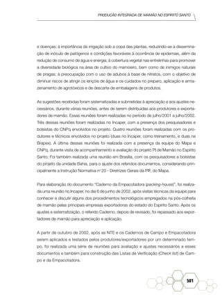 produção Integrada de mamão no Espírito Santo
581
e doenças; à importância da irrigação sob a copa das plantas, reduzindo-se a dissemina-
ção de inóculo de patógenos e condições favoráveis à ocorrência de epidemias, além da
redução de consumo de água e energia; à cobertura vegetal nas entrelinhas para promover
a diversidade biológica na área de cultivo do mamoeiro, bem como de inimigos naturais
de pragas; à preocupação com o uso de adubos à base de nitratos, com o objetivo de
diminuir riscos de atingir os lençóis de água e os cuidados no preparo, aplicação e arma-
zenamento de agrotóxicos e de descarte de embalagens de produtos.
As sugestões recebidas foram sistematizadas e submetidas à apreciação e aos ajustes ne-
cessários, durante várias reuniões, antes de serem distribuídas aos produtores e exporta-
dores de mamão. Essas reuniões foram realizadas no período de julho/2001 a julho/2002.
Três dessas reuniões foram realizadas no Incaper, com a presença dos pesquisadores e
bolsistas do CNPq envolvidos no projeto. Quatro reuniões foram realizadas com os pro-
dutores e técnicos envolvidos no projeto (duas no Incaper, como treinamento, e duas na
Brapex). A última dessas reuniões foi realizada com a presença da equipe do Mapa e
CNPq, durante visita de acompanhamento e avaliação do projeto PI de Mamão no Espírito
Santo. Foi também realizada uma reunião em Brasília, com os pesquisadores e bolsistas
do projeto da unidade Bahia, para o ajuste dos referidos documentos, considerando prin-
cipalmente a Instrução Normativa no
20 - Diretrizes Gerais da PIF, do Mapa.
Para elaboração do documento “Caderno da Empacotadora (packing-house)”, foi realiza-
da uma reunião no Incaper, no dia 6 de junho de 2002, após visitas técnicas da equipe para
conhecer e discutir alguns dos procedimentos tecnológicos empregados na pós-colheita
de mamão pelas principais empresas exportadoras do estado do Espírito Santo. Após os
ajustes e sistematização, o referido Caderno, depois de revisado, foi repassado aos expor-
tadores de mamão para apreciação e aplicação.
A partir de outubro de 2002, após as NTE e os Cadernos de Campo e Empacotadora
serem aplicados e testados pelos produtores/exportadores por um determinado tem-
po, foi realizada uma série de reuniões para avaliação e ajustes necessários a esses
documentos e também para construção das Listas de Verificação (Check list) de Cam-
po e da Empacotadora.
 