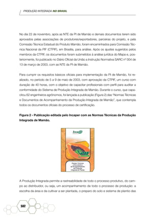 PRODUÇÃO INTEGRADA NO BRASIL
582
No dia 22 de novembro, após as NTE da PI de Mamão e demais documentos terem sido
aprovados pelas associações de produtores/exportadores, parceiras do projeto, e pela
Comissão Técnica Estadual do Produto Mamão, foram encaminhados para Comissão Téc-
nica Nacional da PIF (CTPIF), em Brasília, para análise. Após os ajustes sugeridos pelos
membros da CTPIF, os documentos foram submetidos à análise jurídica do Mapa e, pos-
teriormente, foi publicado no Diário Oficial da União a Instrução Normativa SARC nº 004 de
13 de março de 2003, com as NTE da PI de Mamão.
Para cumprir os requisitos básicos oficiais para implementação da PI de Mamão, foi re-
alizado, no período de 5 a 9 de maio de 2003, com aprovação da CTPIF, um curso com
duração de 40 horas, com o objetivo de capacitar profissionais com perfil para auditar a
conformidade do Sistema de Produção Integrada de Mamão. Durante o curso, que capa-
citou 62 engenheiros agrônomos, foi lançada a publicação (Figura 2) das “Normas Técnicas
e Documentos de Acompanhamento da Produção Integrada de Mamão”, que contempla
todos os documentos oficiais do processo de certificação.
Figura 2 - Publicação editada pelo Incaper com as Normas Técnicas da Produção
Integrada de Mamão.
A Produção Integrada permite a rastreabilidade de todo o processo produtivo, do cam-
po ao distribuidor, ou seja, um acompanhamento de todo o processo de produção: a
escolha da área e da cultivar a ser plantada, o preparo do solo e sistema de plantio das
 