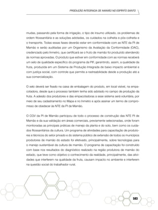 produção Integrada de mamão no Espírito Santo
583
mudas, passando pela forma de irrigação, o tipo de insumo utilizado, os problemas de
ordem fitossanitária e as soluções adotadas, os cuidados na colheita e pós-colheita e
o transporte. Todas essas fases deverão estar em conformidade com as NTE da PI de
Mamão e serão auditadas por um Organismo da Avaliação da Conformidade (OAC),
credenciado pelo Inmetro, que certificará se o fruto de mamão foi produzido atendendo
às normas aprovadas. O produto que estiver em conformidade com as normas receberá
um selo de qualidade específico do programa da PIF, garantindo, assim, a qualidade da
fruta, produzida em um Sistema de Produção Integrada de baixo impacto ambiental e
com justiça social, com controle que permite a rastreabilidade desde a produção até a
sua comercialização.
O selo deverá ser fixado na caixa de embalagem do produto, em local visível, na empa-
cotadora, desde que o processo também tenha sido adotado no campo de produção da
fruta. A adesão dos produtores e das empacotadoras a esse sistema será voluntária, por
meio de seu cadastramento no Mapa e no Inmetro e após assinar um termo de compro-
misso de obedecer às NTE da PI de Mamão.
O CGV da PI de Mamão participou de todo o processo de construção das NTE PI de
Mamão e da sua validação em áreas comerciais, previamente selecionadas, onde foram
monitoradas as principais práticas de manejo da planta e do solo, bem como os cuida-
dos fitossanitários da cultura. Um programa de atividades para capacitação de produto-
res e técnicos do setor privado e do sistema público de extensão de todos os municípios
produtores de mamão do estado foi efetivado, principalmente, sobre tecnologias para
o manejo sustentável da cultura de mamão. O programa de capacitação foi construído
com base nos resultados do diagnóstico realizado na região produtora de mamão do
estado, que teve como objetivo o conhecimento da realidade, principalmente, das ativi-
dades que interferem na qualidade da fruta, causam impacto no ambiente e interferem
na questão social do trabalhador rural.
 