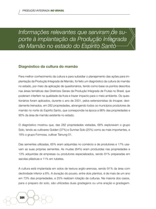 PRODUÇÃO INTEGRADA NO BRASIL
584
Informações relevantes que serviram de su-
porte à implantação da Produção Integrada
de Mamão no estado do Espírito Santo
Diagnóstico da cultura do mamão
Para melhor conhecimento da cultura e para subsidiar o planejamento das ações para im-
plantação da Produção Integrada de Mamão, foi feito um diagnóstico da cultura do mamão
no estado, por meio da aplicação de questionários, tendo como base os pontos descritos
nas áreas temáticas das Diretrizes Gerais da Produção Integrada de Frutas no Brasil, que
poderiam interferir na qualidade da fruta e trazer impacto para o meio ambiente. Os ques-
tionários foram aplicados, durante o ano de 2001, pelos extensionistas do Incaper, devi-
damente treinados, em 282 propriedades, abrangendo todos os municípios produtores de
mamão no norte do Espírito Santo, que correspondia na época a 96% das propriedades e
90% da área de mamão existente no estado.
O diagnóstico mostrou que, das 282 propriedades visitadas, 68% exploravam o grupo
Solo, tendo as cultivares Golden (37%) e Sunrise Solo (25%) como as mais importantes, e
18% o grupo Formosa, cultivar Tainung 01.
Das sementes utilizadas, 65% eram adquiridas no comércio e de produtores e 17% usa-
vam as suas próprias sementes. As mudas (84%) eram produzidas nas propriedades e
13% adquiridas de empresas ou produtores especializados, sendo 81% preparadas em
sacolas plásticas e 11% em tubetes.
A cultura está implantada em solos de textura argilo-arenosa, sendo 91% da área com
declividade inferior a 8%. A duração do pousio, entre dois plantios, é de mais de um ano
em 73% das propriedades, e 25% realizam rotação de culturas. Na maioria dos casos,
para o preparo do solo, são utilizadas duas gradagens ou uma aração e gradagem.
 
