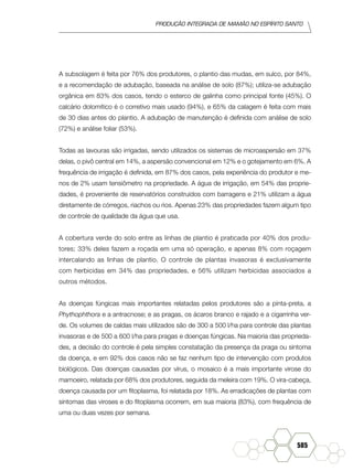 produção Integrada de mamão no Espírito Santo
585
A subsolagem é feita por 76% dos produtores, o plantio das mudas, em sulco, por 84%,
e a recomendação de adubação, baseada na análise de solo (87%); utiliza-se adubação
orgânica em 83% dos casos, tendo o esterco de galinha como principal fonte (45%). O
calcário dolomítico é o corretivo mais usado (94%), e 65% da calagem é feita com mais
de 30 dias antes do plantio. A adubação de manutenção é definida com análise de solo
(72%) e análise foliar (53%).
Todas as lavouras são irrigadas, sendo utilizados os sistemas de microaspersão em 37%
delas, o pivô central em 14%, a aspersão convencional em 12% e o gotejamento em 6%. A
frequência de irrigação é definida, em 87% dos casos, pela experiência do produtor e me-
nos de 2% usam tensiômetro na propriedade. A água de irrigação, em 54% das proprie-
dades, é proveniente de reservatórios construídos com barragens e 21% utilizam a água
diretamente de córregos, riachos ou rios. Apenas 23% das propriedades fazem algum tipo
de controle de qualidade da água que usa.
A cobertura verde do solo entre as linhas de plantio é praticada por 40% dos produ-
tores; 33% deles fazem a roçada em uma só operação, e apenas 8% com roçagem
intercalando as linhas de plantio. O controle de plantas invasoras é exclusivamente
com herbicidas em 34% das propriedades, e 56% utilizam herbicidas associados a
outros métodos.
As doenças fúngicas mais importantes relatadas pelos produtores são a pinta-preta, a
Phythophthora e a antracnose; e as pragas, os ácaros branco e rajado e a cigarrinha ver-
de. Os volumes de caldas mais utilizados são de 300 a 500 l/ha para controle das plantas
invasoras e de 500 a 600 l/ha para pragas e doenças fúngicas. Na maioria das proprieda-
des, a decisão do controle é pela simples constatação da presença da praga ou sintoma
da doença, e em 92% dos casos não se faz nenhum tipo de intervenção com produtos
biológicos. Das doenças causadas por vírus, o mosaico é a mais importante virose do
mamoeiro, relatada por 68% dos produtores, seguida da meleira com 19%. O vira-cabeça,
doença causada por um fitoplasma, foi relatada por 18%. As erradicações de plantas com
sintomas das viroses e do fitoplasma ocorrem, em sua maioria (83%), com frequência de
uma ou duas vezes por semana.
 