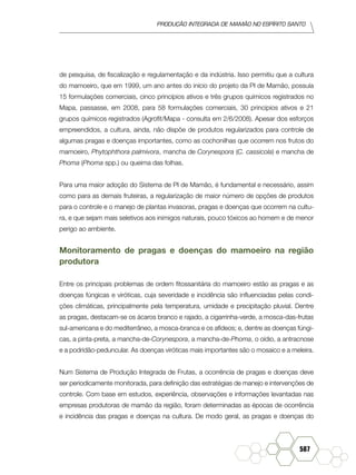 produção Integrada de mamão no Espírito Santo
587
de pesquisa, de fiscalização e regulamentação e da indústria. Isso permitiu que a cultura
do mamoeiro, que em 1999, um ano antes do início do projeto da PI de Mamão, possuía
15 formulações comerciais, cinco princípios ativos e três grupos químicos registrados no
Mapa, passasse, em 2008, para 58 formulações comerciais, 30 princípios ativos e 21
grupos químicos registrados (Agrofit/Mapa - consulta em 2/6/2008). Apesar dos esforços
empreendidos, a cultura, ainda, não dispõe de produtos regularizados para controle de
algumas pragas e doenças importantes, como as cochonilhas que ocorrem nos frutos do
mamoeiro, Phytophthora palmivora, mancha de Corynespora (C. cassicola) e mancha de
Phoma (Phoma spp.) ou queima das folhas.
Para uma maior adoção do Sistema de PI de Mamão, é fundamental e necessário, assim
como para as demais fruteiras, a regularização de maior número de opções de produtos
para o controle e o manejo de plantas invasoras, pragas e doenças que ocorrem na cultu-
ra, e que sejam mais seletivos aos inimigos naturais, pouco tóxicos ao homem e de menor
perigo ao ambiente.
Monitoramento de pragas e doenças do mamoeiro na região
produtora
Entre os principais problemas de ordem fitossanitária do mamoeiro estão as pragas e as
doenças fúngicas e viróticas, cuja severidade e incidência são influenciadas pelas condi-
ções climáticas, principalmente pela temperatura, umidade e precipitação pluvial. Dentre
as pragas, destacam-se os ácaros branco e rajado, a cigarrinha-verde, a mosca-das-frutas
sul-americana e do mediterrâneo, a mosca-branca e os afídeos; e, dentre as doenças fúngi-
cas, a pinta-preta, a mancha-de-Corynespora, a mancha-de-Phoma, o oídio, a antracnose
e a podridão-peduncular. As doenças viróticas mais importantes são o mosaico e a meleira.
Num Sistema de Produção Integrada de Frutas, a ocorrência de pragas e doenças deve
ser periodicamente monitorada, para definição das estratégias de manejo e intervenções de
controle. Com base em estudos, experiência, observações e informações levantadas nas
empresas produtoras de mamão da região, foram determinadas as épocas de ocorrência
e incidência das pragas e doenças na cultura. De modo geral, as pragas e doenças do
 