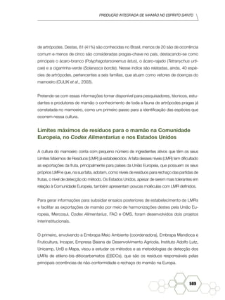 produção Integrada de mamão no Espírito Santo
589
de artrópodes. Destas, 81 (41%) são conhecidas no Brasil, menos de 20 são de ocorrência
comum e menos de cinco são consideradas pragas-chave no país, destacando-se como
principais o ácaro-branco (Polyphagotarsonemus latus), o ácaro-rajado (Tetranychus urti-
cae) e a cigarrinha-verde (Solanasca bordia). Nesse índice são relatadas, ainda, 40 espé-
cies de artrópodes, pertencentes a seis famílias, que atuam como vetores de doenças do
mamoeiro (CULIK et al., 2003).
Pretende-se com essas informações tornar disponível para pesquisadores, técnicos, estu-
dantes e produtores de mamão o conhecimento de toda a fauna de artrópodes pragas já
constatada no mamoeiro, como um primeiro passo para a identificação das espécies que
ocorrem nessa cultura.
Limites máximos de resíduos para o mamão na Comunidade
Europeia, no Codex Alimentarius e nos Estados Unidos
A cultura do mamoeiro conta com pequeno número de ingredientes ativos que têm os seus
Limites Máximos de Resíduos (LMR) já estabelecidos. A falta desses níveis (LMR) tem dificultado
as exportações da fruta, principalmente para países da União Europeia, que possuem os seus
próprios LMR e que, na sua falta, adotam, como níveis de resíduos para rechaço das partidas de
frutas, o nível de detecção do método. Os Estados Unidos, apesar de serem mais tolerantes em
relação à Comunidade Europeia, também apresentam poucas moléculas com LMR definidos.
Para gerar informações para subsidiar ensaios posteriores de estabelecimento de LMRs
e facilitar as exportações de mamão por meio de harmonizações destes pela União Eu-
ropeia, Mercosul, Codex Alimentarius, FAO e OMS, foram desenvolvidos dois projetos
interinstitucionais.
O primeiro, envolvendo a Embrapa Meio Ambiente (coordenadora), Embrapa Mandioca e
Fruticultura, Incaper, Empresa Baiana de Desenvolvimento Agrícola, Instituto Adolfo Lutz,
Unicamp, UnB e Mapa, visou a estudar os métodos e as metodologias de detecção dos
LMRs de etileno-bis-ditiocarbamatos (EBDCs), que são os resíduos responsáveis pelas
principais ocorrências de não-conformidade e rechaço do mamão na Europa.
 