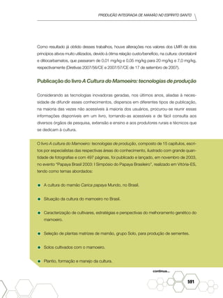 produção Integrada de mamão no Espírito Santo
591
Como resultado já obtido desses trabalhos, houve alterações nos valores dos LMR de dois
princípios ativos muito utilizados, devido à ótima relação custo/benefício, na cultura: clorotalonil
e ditiocarbamatos, que passaram de 0,01 mg/kg e 0,05 mg/kg para 20 mg/kg e 7,0 mg/kg,
respectivamente (Diretivas 2007/56/CE e 2007/57/CE de 17 de setembro de 2007).
Publicação do livro A Cultura do Mamoeiro: tecnologias de produção
Considerando as tecnologias inovadoras geradas, nos últimos anos, aliadas à neces-
sidade de difundir esses conhecimentos, dispersos em diferentes tipos de publicação,
na maioria das vezes não acessíveis à maioria dos usuários, procurou-se reunir essas
informações disponíveis em um livro, tornando-as acessíveis e de fácil consulta aos
diversos órgãos de pesquisa, extensão e ensino e aos produtores rurais e técnicos que
se dedicam à cultura.
O livro A cultura do Mamoeiro: tecnologias de produção, composto de 15 capítulos, escri-
tos por especialistas das respectivas áreas do conhecimento, ilustrado com grande quan-
tidade de fotografias e com 497 páginas, foi publicado e lançado, em novembro de 2003,
no evento “Papaya Brasil 2003: I Simpósio do Papaya Brasileiro”, realizado em Vitória-ES,
tendo como temas abordados:
•	A cultura do mamão Carica papaya Mundo, no Brasil.
•	Situação da cultura do mamoeiro no Brasil.
•	Caracterização de cultivares, estratégias e perspectivas do melhoramento genético do
mamoeiro.
•	Seleção de plantas matrizes de mamão, grupo Solo, para produção de sementes.
•	Solos cultivados com o mamoeiro.
•	Plantio, formação e manejo da cultura.
continua...
 