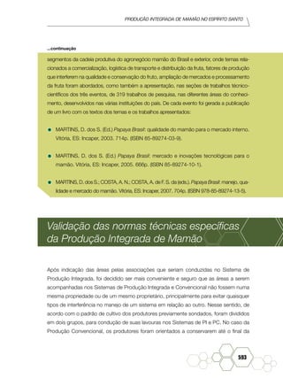 produção Integrada de mamão no Espírito Santo
593
segmentos da cadeia produtiva do agronegócio mamão do Brasil e exterior, onde temas rela-
cionados a comercialização, logística de transporte e distribuição da fruta, fatores de produção
que interferem na qualidade e conservação do fruto, ampliação de mercados e processamento
da fruta foram abordados, como também a apresentação, nas seções de trabalhos técnico-
científicos dos três eventos, de 319 trabalhos de pesquisa, nas diferentes áreas do conheci-
mento, desenvolvidos nas várias instituições do país. De cada evento foi gerada a publicação
de um livro com os textos dos temas e os trabalhos apresentados:
•	MARTINS, D. dos S. (Ed.) Papaya Brasil: qualidade do mamão para o mercado interno.
Vitória, ES: Incaper, 2003. 714p. (ISBN 85-89274-03-9).
•	MARTINS, D. dos S. (Ed.) Papaya Brasil: mercado e inovações tecnológicas para o
mamão. Vitória, ES: Incaper, 2005. 666p. (ISBN 85-89274-10-1).
•	MARTINS, D. dos S.; COSTA, A. N.; COSTA, A. de F. S. da (eds.). Papaya Brasil: manejo, qua-
lidade e mercado do mamão. Vitória, ES: Incaper, 2007. 704p. (ISBN 978-85-89274-13-5).
Validação das normas técnicas específicas
da Produção Integrada de Mamão
Após indicação das áreas pelas associações que seriam conduzidas no Sistema de
Produção Integrada, foi decidido ser mais conveniente e seguro que as áreas a serem
acompanhadas nos Sistemas de Produção Integrada e Convencional não fossem numa
mesma propriedade ou de um mesmo proprietário, principalmente para evitar quaisquer
tipos de interferência no manejo de um sistema em relação ao outro. Nesse sentido, de
acordo com o padrão de cultivo dos produtores previamente sondados, foram divididos
em dois grupos, para condução de suas lavouras nos Sistemas de PI e PC. No caso da
Produção Convencional, os produtores foram orientados a conservarem até o final da
...continuação
 