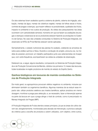 PRODUÇÃO INTEGRADA NO BRASIL
596
Os dois sistemas foram avaliados quanto a sistema de plantio, sistema de irrigação, adu-
bação, manejo da água, manejo da cobertura vegetal, manejo de folhas secas e frutos,
controle de pragas e doenças, que trazem reflexos na produtividade, qualidade dos frutos,
impacto no ambiente e nos custos de produção. As visitas dos pesquisadores nas áreas
ocorreram com periodicidade semanal, momento em que se faziam as avaliações de pra-
gas e doenças e observava-se se os produtores estavam fazendo as anotações no Cader-
no de Campo. No caso das unidades conduzidas no Sistema de Produção Integrada, era
observado se NTEs da PI de Mamão estavam sendo aplicadas.
Semestralmente, o estado nutricional das plantas foi avaliado, coletando-se amostras de
solos para análise química e física. Durante a condução do projeto, procurou-se, na me-
dida do possível, promover um trabalho participativo junto aos extensionistas do Incaper
que, com certa frequência, acompanharam as visitas às unidades de observação.
Destacam-se, a seguir, alguns resultados, comparando os Sistemas de Produção Integra-
da e de Produção Convencional de Mamão, obtidos nos primeiros 15 meses das lavouras,
todas localizadas na região produtora de mamão do estado do Espírito Santo.
Ganhos biológicos em lavouras de mamão conduzidas no Siste-
ma de Produção Integrada
De modo geral, os agroquímicos provocam efeitos negativos no ambiente, inclusive por
eliminarem também os organismos benéficos. Algumas maneiras de se reduzir esse im-
pacto são: utilizar produtos seletivos aos insetos benéficos; aplicar produtos em menor
dosagem; monitorar a praga para detecção; e, se necessário, fazer a intervenção apenas
na parte da lavoura em que a praga atinge o nível de controle, como é preconizado no
Manejo Integrado de Pragas (MIP).
A Produção Integrada de Frutas atende a esses princípios, já que as áreas de cultivo de-
vem ser, obrigatoriamente, monitoradas para decisão de intervenção, e prioriza a adoção
de critérios para a escolha de produtos a serem utilizados, com objetivo, entre outros,
 