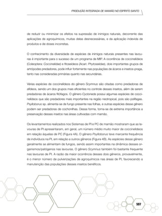 produção Integrada de mamão no Espírito Santo
597
de reduzir ou minimizar os efeitos na supressão de inimigos naturais, decorrente das
aplicações de agroquímicos, muitas delas desnecessárias, e da aplicação indevida de
produtos e de doses incorretas.
O conhecimento da diversidade de espécies de inimigos naturais presentes nas lavou-
ras é importante para o sucesso de um programa de MIP. A ocorrência de coccinelídeos
(Coleoptera: Coccinelidae) e fitoseídeos (Acari: Phytoseiidae), dois importantes grupos de
artrópodes predadores, pode influir fortemente nas populações de ácaros e insetos-praga,
tanto nas consideradas primárias quanto nas secundárias.
Várias espécies de coccinelídeos do gênero Scymnus são citadas como predadoras de
afídeos, sendo um dos grupos mais eficientes no controle desses insetos, além de serem
predadoras de ácaros fitófagos. O gênero Cycloneda possui algumas espécies de cocci-
nelídeos que são predadores mais importantes na região neotropical, pois são polífagas.
Psylloborus sp. alimenta-se de fungo presente nas folhas, e outras espécies desse gênero
podem ser predadoras de cochonilhas. Dessa forma, torna-se de extrema importância a
preservação desses insetos nas áreas cultivadas com mamão.
Os levantamentos realizados nos Sistemas de PI e PC de mamão mostraram que as la-
vouras de PI apresentaram, em geral, um número médio muito maior de coccinelídeos
em relação àquelas de PC (Figura 4A). O gênero Psylloborus teve marcante frequência
de indivíduos na PI, em relação a outros gêneros (Figura 4B). As espécies desse gênero
geralmente se alimentam de fungos, sendo assim importantes na dinâmica desses or-
ganismos/patógenos nas lavouras. O gênero Scymnus também foi bastante frequente
nas lavouras de PI. A razão da maior ocorrência desses dois gêneros, provavelmente,
é o menor número de pulverizações de agroquímicos nas áreas de PI, favorecendo a
manutenção das populações desses insetos benéficos.
 