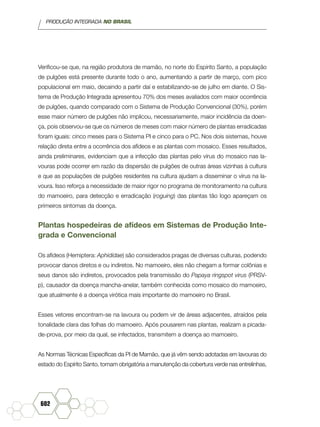 PRODUÇÃO INTEGRADA NO BRASIL
602
Verificou-se que, na região produtora de mamão, no norte do Espírito Santo, a população
de pulgões está presente durante todo o ano, aumentando a partir de março, com pico
populacional em maio, decaindo a partir daí e estabilizando-se de julho em diante. O Sis-
tema de Produção Integrada apresentou 70% dos meses avaliados com maior ocorrência
de pulgões, quando comparado com o Sistema de Produção Convencional (30%), porém
esse maior número de pulgões não implicou, necessariamente, maior incidência da doen-
ça, pois observou-se que os números de meses com maior número de plantas erradicadas
foram iguais: cinco meses para o Sistema PI e cinco para o PC. Nos dois sistemas, houve
relação direta entre a ocorrência dos afídeos e as plantas com mosaico. Esses resultados,
ainda preliminares, evidenciam que a infecção das plantas pelo vírus do mosaico nas la-
vouras pode ocorrer em razão da dispersão de pulgões de outras áreas vizinhas à cultura
e que as populações de pulgões residentes na cultura ajudam a disseminar o vírus na la-
voura. Isso reforça a necessidade de maior rigor no programa de monitoramento na cultura
do mamoeiro, para detecção e erradicação (roguing) das plantas tão logo apareçam os
primeiros sintomas da doença.
Plantas hospedeiras de afídeos em Sistemas de Produção Inte-
grada e Convencional
Os afídeos (Hemiptera: Aphididae) são considerados pragas de diversas culturas, podendo
provocar danos diretos e ou indiretos. No mamoeiro, eles não chegam a formar colônias e
seus danos são indiretos, provocados pela transmissão do Papaya ringspot virus (PRSV-
p), causador da doença mancha-anelar, também conhecida como mosaico do mamoeiro,
que atualmente é a doença virótica mais importante do mamoeiro no Brasil.
Esses vetores encontram-se na lavoura ou podem vir de áreas adjacentes, atraídos pela
tonalidade clara das folhas do mamoeiro. Após pousarem nas plantas, realizam a picada-
de-prova, por meio da qual, se infectados, transmitem a doença ao mamoeiro.
As Normas Técnicas Específicas da PI de Mamão, que já vêm sendo adotadas em lavouras do
estado do Espírito Santo, tornam obrigatória a manutenção da cobertura verde nas entrelinhas,
 