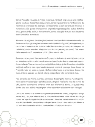 produção Integrada de mamão no Espírito Santo
607
Com a Produção Integrada de Frutas, implantada no Brasil, foi proposta uma modifica-
ção na condução fitossanitária dos pomares, sendo imprescindível o monitoramento da
incidência e severidade das doenças, correlacionando-as com as variáveis climáticas e
nutricionais, para que se empreguem os fungicidas registrados para a cultura de forma
eficaz, preservando, assim, o meio ambiente, com a produção de frutas mais saudáveis
e sem problemas de resíduos.
As curvas de progresso das doenças foliares do mamoeiro foram semelhantes entre os
Sistemas de Produção Integrada e Convencional de Mamão (Figura 10). Em algumas épo-
cas do ano, a severidade das doenças na PC foi maior, como é o caso da pinta-preta no
período de junho a setembro, atingindo o pico da doença em agosto, com 2,7 de severi-
dade, enquanto na PI a severidade foi de 1,24 no mesmo mês.
As curvas de progresso da mancha-de-Corynespora indicaram a severidade da doença
em níveis intermediário a alto nos dois sistemas de produção, durante quase todo o perío-
do de avaliação. Trata-se de uma doença de difícil controle, e ainda não existe um fungicida
registrado e eficiente para o seu manejo. Apesar de a curva de progresso dessa doença na
PI ter sido maior em todos os meses, não foram observados os sintomas da doença nos
frutos, onde se agrava o seu dano à cultura, pela perda do valor comercial da fruta.
Para a mancha-de-Phoma, quando a severidade da doença foi maior na PI, esta perma-
neceu baixa em quase todo o período avaliado, atingindo no máximo nota 2,9 no mês de
julho, quando as condições climáticas foram mais favoráveis à doença. As outras notas
obtidas para essa doença não atingiram o nível de controle estabelecido para validação.
Uma outra doença que ocorreu com grande severidade foi o oídio, chegando a atingir
valores de 5,1 e 5,4 de severidade na PC e PI, respectivamente. Esses valores da doença
podem ser explicados pelo fato de a maioria dos produtores não estar realizando o con-
trole do oídio, devido provavelmente à não-percepção dos danos causados pela doença e
por esta ser considerada de menor importância econômica para a cultura.
 