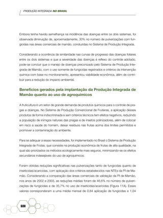 PRODUÇÃO INTEGRADA NO BRASIL
608
Embora tenha havido semelhança na incidência das doenças entre os dois sistemas, foi
observada diminuição de, aproximadamente, 30% no número de pulverizações com fun-
gicidas nas áreas comerciais de mamão, conduzidas no Sistema de Produção Integrada.
Considerando a ocorrência de similaridade nas curvas de progresso das doenças foliares
entre os dois sistemas e que a severidade das doenças é reflexo do controle adotado,
pode-se concluir que o manejo de doenças preconizado pelo Sistema de Produção Inte-
grada de Mamão, com o uso somente de fungicidas registrados e critérios da intervenção
química com base no monitoramento, apresentou viabilidade econômica, além de contri-
buir para a redução do impacto ambiental.
Benefícios gerados pela implantação da Produção Integrada de
Mamão quanto ao uso de agroquímicos
A fruticultura é um setor de grande demanda de produtos químicos para o controle de pra-
gas e doenças. No Sistema de Produção Convencional de Fruteiras, a aplicação desses
produtos de forma indiscriminada e sem critérios técnicos tem efeitos negativos, reduzindo
a população de inimigos naturais das pragas e de insetos polinizadores, além de colocar
em risco a saúde do homem, deixar resíduos nas frutas acima dos limites permitidos e
promover a contaminação do ambiente.
Para se adequar a essas necessidades, foi implementado no Brasil o Sistema de Produção
Integrada de Frutas, que consiste na produção econômica de frutas de alta qualidade, na
qual são priorizados os métodos ecologicamente mais seguros, minimizando-se os efeitos
secundários indesejáveis do uso de agroquímicos.
Foram obtidas reduções significativas nas pulverizações tanto de fungicidas quanto de
inseticidas/acaricidas, com aplicação dos critérios estabelecidos nas NTEs da PI de Ma-
mão. Considerando a comparação das áreas comerciais de validação da PI de Mamão,
nos anos de 2002 e 2003, as reduções médias foram de 46,6% no número de pulveri-
zações de fungicidas e de 35,7% no uso de inseticidas/acaricidas (Figura 11A). Esses
valores corresponderam a uma média mensal de 0,84 aplicação de fungicidas e 1,04
 