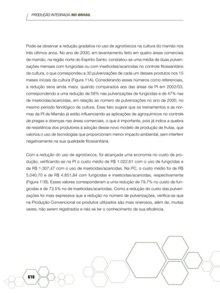 PRODUÇÃO INTEGRADA NO BRASIL
610
Pode-se observar a redução gradativa no uso de agrotóxicos na cultura do mamão nos
três últimos anos. No ano de 2000, em levantamento feito em quatro áreas comerciais
de mamão, na região norte do Espírito Santo, constatou-se uma média de duas pulveri-
zações mensais com fungicidas ou com inseticidas/acaricidas no controle fitossanitário
da cultura, o que correspondeu a 30 pulverizações de cada um desses produtos nos 15
meses iniciais da cultura (Figura 11A). Considerando esses números como referenciais,
a redução seria ainda maior, quando comparados aos das áreas da PI em 2002/03,
correspondendo a uma redução de 58% nas pulverizações de fungicidas e de 47% nas
de inseticidas/acaricidas, em relação ao número de pulverizações no ano de 2000, no
mesmo período fenológico da cultura. Esse fato sugere que os treinamentos e as nor-
mas da PI de Mamão já estão influenciando as aplicações de agroquímicos no controle
de pragas e doenças nas áreas comerciais, o que é importante, pois já indica a quebra
de resistência dos produtores à adoção desse novo modelo de produção de frutas, que
valoriza o uso de tecnologias que proporcionam menor impacto ambiental, sem interferir
negativamente na sua qualidade fitossanitária.
Com a redução do uso de agrotóxicos, foi alcançada uma economia no custo de pro-
dução, verificando-se na PI o custo médio de R$ 1.022,61 com o uso de fungicidas e
de R$ 1.307,47 com o uso de inseticidas/acaricidas. Na PC, o custo médio foi de R$
5.040,70 e de R$ 4.851,84 com fungicidas e inseticidas/acaricidas, respectivamente
(Figura 11B). Esses valores corresponderam a uma redução de 79,7% no custo de fun-
gicidas e de 73,5% no de inseticidas/acaricidas. Como a redução do custo das pulveri-
zações foi mais expressiva que a redução no número de pulverizações, verifica-se que
na Produção Convencional os produtos utilizados são mais onerosos, além de, muitas
vezes, não serem registrados e não se ter o conhecimento de sua eficiência.
 