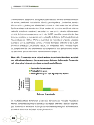 PRODUÇÃO INTEGRADA NO BRASIL
614
O monitoramento da aplicação dos agrotóxicos foi realizado em duas lavouras comerciais
de mamão, conduzidas nos Sistemas de Produção Integrada e Convencional, sendo a
lavoura da Produção Integrada administrada conforme os critérios descritos nas NTEs da
Produção Integrada de Mamão. A opção de escolha pelo produto a ser utilizado foi então
realizada, fazendo-se a escolha do agrotóxico com base no princípio ativo eficiente para o
controle da doença ou praga, com o menor valor do CIA. Na análise comparativa das duas
lavouras, constatou-se que apenas com a utilização do Sistema de Produção Integrada
houve redução de 13,6% e 47,3% na quantidade de inseticidas e fungicidas utilizados;
quando se usou o AgroImpacto Mamão, a redução do impacto ambiental foi de 78,69%
em relação à Produção Convencional e de 26,15% comparando com a Produção Integra-
da, comprovando ser uma ferramenta de fácil compreensão e de grande valia na escolha
de agrotóxicos que causem menor impacto ambiental (Figura 12).
Figura 12 - Comparação entre o Coeficiente de Impacto Ambiental dos agrotóxi-
cos utilizados em lavouras de mamoeiro com Sistemas de Produção Convencio-
nal, Integrada e Integrada com base no AgroImpacto Mamão.
0
500
1.000
1.500
2.000
2.500
3.000
3.500
Coeficientede
Impacto
Ambiental
Sistemas de produção
Produção Convencional
Produção Integrada
Produção Integrada com AgroImpacto Mamão
Os resultados obtidos demonstram a viabilidade do Sistema de Produção Integrada de
Mamão, atendendo aos princípios da redução do impacto ambiental e do custo de produ-
ção, superando os desafios de mudanças de mentalidade e paradigmas do modelo atual,
em relação ao controle de pragas e doenças na cultura.
 