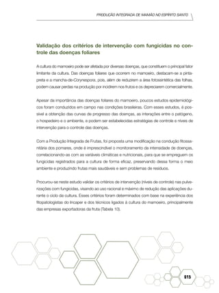 produção Integrada de mamão no Espírito Santo
615
Validação dos critérios de intervenção com fungicidas no con-
trole das doenças foliares
A cultura do mamoeiro pode ser afetada por diversas doenças, que constituem o principal fator
limitante da cultura. Das doenças foliares que ocorrem no mamoeiro, destacam-se a pinta-
preta e a mancha-de-Corynespora, pois, além de reduzirem a área fotossintética das folhas,
podem causar perdas na produção por incidirem nos frutos e os depreciarem comercialmente.
Apesar da importância das doenças foliares do mamoeiro, poucos estudos epidemiológi-
cos foram conduzidos em campo nas condições brasileiras. Com esses estudos, é pos-
sível a obtenção das curvas de progresso das doenças, as interações entre o patógeno,
o hospedeiro e o ambiente, e podem ser estabelecidas estratégias de controle e níveis de
intervenção para o controle das doenças.
Com a Produção Integrada de Frutas, foi proposta uma modificação na condução fitossa-
nitária dos pomares, onde é imprescindível o monitoramento da intensidade de doenças,
correlacionando-as com as variáveis climáticas e nutricionais, para que se empreguem os
fungicidas registrados para a cultura de forma eficaz, preservando dessa forma o meio
ambiente e produzindo frutas mais saudáveis e sem problemas de resíduos.
Procurou-se neste estudo validar os critérios de intervenção (níveis de controle) nas pulve-
rizações com fungicidas, visando ao uso racional e máximo de redução das aplicações du-
rante o ciclo da cultura. Esses critérios foram determinados com base na experiência dos
fitopatologistas do Incaper e dos técnicos ligados à cultura do mamoeiro, principalmente
das empresas exportadoras da fruta (Tabela 10).
 