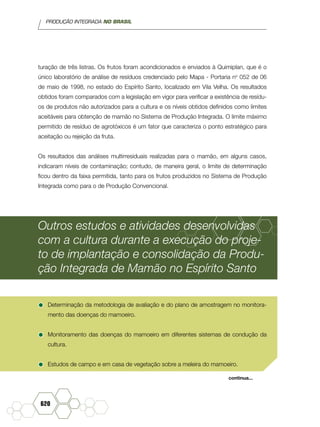 PRODUÇÃO INTEGRADA NO BRASIL
620
turação de três listras. Os frutos foram acondicionados e enviados à Quimiplan, que é o
único laboratório de análise de resíduos credenciado pelo Mapa - Portaria no
052 de 06
de maio de 1998, no estado do Espírito Santo, localizado em Vila Velha. Os resultados
obtidos foram comparados com a legislação em vigor para verificar a existência de resídu-
os de produtos não autorizados para a cultura e os níveis obtidos definidos como limites
aceitáveis para obtenção de mamão no Sistema de Produção Integrada. O limite máximo
permitido de resíduo de agrotóxicos é um fator que caracteriza o ponto estratégico para
aceitação ou rejeição da fruta.
Os resultados das análises multirresiduais realizadas para o mamão, em alguns casos,
indicaram níveis de contaminação; contudo, de maneira geral, o limite de determinação
ficou dentro da faixa permitida, tanto para os frutos produzidos no Sistema de Produção
Integrada como para o de Produção Convencional.
Outros estudos e atividades desenvolvidas
com a cultura durante a execução do proje-
to de implantação e consolidação da Produ-
ção Integrada de Mamão no Espírito Santo
•	Determinação da metodologia de avaliação e do plano de amostragem no monitora-
mento das doenças do mamoeiro.
•	Monitoramento das doenças do mamoeiro em diferentes sistemas de condução da
cultura.
•	Estudos de campo e em casa de vegetação sobre a meleira do mamoeiro.
continua...
 