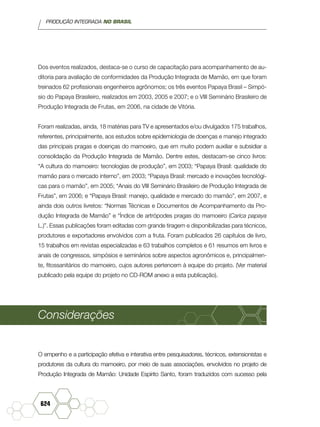 PRODUÇÃO INTEGRADA NO BRASIL
624
Dos eventos realizados, destaca-se o curso de capacitação para acompanhamento de au-
ditoria para avaliação de conformidades da Produção Integrada de Mamão, em que foram
treinados 62 profissionais engenheiros agrônomos; os três eventos Papaya Brasil – Simpó-
sio do Papaya Brasileiro, realizados em 2003, 2005 e 2007; e o VIII Seminário Brasileiro de
Produção Integrada de Frutas, em 2006, na cidade de Vitória.
Foram realizadas, ainda, 18 matérias para TV e apresentados e/ou divulgados 175 trabalhos,
referentes, principalmente, aos estudos sobre epidemiologia de doenças e manejo integrado
das principais pragas e doenças do mamoeiro, que em muito podem auxiliar e subsidiar a
consolidação da Produção Integrada de Mamão. Dentre estes, destacam-se cinco livros:
“A cultura do mamoeiro: tecnologias de produção”, em 2003; “Papaya Brasil: qualidade do
mamão para o mercado interno”, em 2003; “Papaya Brasil: mercado e inovações tecnológi-
cas para o mamão”, em 2005; “Anais do VIII Seminário Brasileiro de Produção Integrada de
Frutas”, em 2006; e “Papaya Brasil: manejo, qualidade e mercado do mamão”, em 2007, e
ainda dois outros livretos: “Normas Técnicas e Documentos de Acompanhamento da Pro-
dução Integrada de Mamão” e “Índice de artrópodes pragas do mamoeiro (Carica papaya
L.)”. Essas publicações foram editadas com grande tiragem e disponibilizadas para técnicos,
produtores e exportadores envolvidos com a fruta. Foram publicados 26 capítulos de livro,
15 trabalhos em revistas especializadas e 63 trabalhos completos e 61 resumos em livros e
anais de congressos, simpósios e seminários sobre aspectos agronômicos e, principalmen-
te, fitossanitários do mamoeiro, cujos autores pertencem à equipe do projeto. (Ver material
publicado pela equipe do projeto no CD-ROM anexo a esta publicação).
Considerações
O empenho e a participação efetiva e interativa entre pesquisadores, técnicos, extensionistas e
produtores da cultura do mamoeiro, por meio de suas associações, envolvidos no projeto de
Produção Integrada de Mamão: Unidade Espírito Santo, foram traduzidos com sucesso pela
 