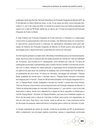 produção Integrada de mamão no Espírito Santo
625
publicação oficial das Normas Técnicas Específicas da Produção Integrada de Mamão (NTE da
PI de Mamão) no Diário Oficial da União, no dia 18 de março de 2003, como Instrução Nor-
mativa nº 4, de 13 de março de 2003. O mamão foi a quarta fruta a ser institucionalizada para
operar com o selo da PIF Brasil, dentro de um elenco de 17 frutas do programa da Produção
Integrada de Frutas no Brasil.
A visão holística da Produção Integrada de Frutas estimulou o interesse e a colaboração
mútua entre os pesquisadores e técnicos do projeto, nas diferentes áreas do conhecimen-
to agronômico, proporcionando a obtenção de significativos resultados tanto para vali-
dação do Sistema de Produção Integrada de Mamão no Brasil quanto para geração de
tecnologias para o desenvolvimento sustentável da cultura do mamoeiro.
As informações geradas no projeto foram difundidas e transferidas para os produtores/exporta-
dores, técnicos e para os diversos elos da cadeia produtiva do mamão por meio da realização
de 78 eventos, que envolveu 6.517 participantes, como também por meio de 175 tipos de
publicações produzidas e apresentadas para o público técnico-científico e produtores envolvi-
dos com a cultura. Destaca-se, nesse particular, a capacitação de 63 profissionais engenhei-
ros agrônomos para atuar nas auditorias de avaliação das conformidades da PI de Mamão e
as publicações de cinco livros: “A cultura do mamoeiro: tecnologias de produção”; “Papaya
Brasil: qualidade do mamão para o mercado interno”; “Papaya Brasil: mercado e inovações
tecnológicas para o mamão”; “Anais do VIII Seminário Brasileiro de Produção Integrada de Fru-
tas”; e “Papaya Brasil: manejo, qualidade e mercado do mamão”, e ainda dois outros livretos:
“Normas Técnicas e Documentos de Acompanhamento da Produção Integrada de Mamão” e
“Índice de artrópodes pragas do mamoeiro (Carica papaya L.)”, que reúnem o que há de mais
atual sobre a cultura. Ainda como relevante foi a criação do fórum específico no Brasil para o
mamão Papaya Brasil – Simpósio do Papaya Brasileiro, que teve como finalidade resgatar um
fórum de discussão para a cultura do mamoeiro no Brasil, para ocorrer com regularidade, de
dois em dois anos. Esse fórum, sem dúvida, pode se afirmar ser o mais importante evento
de discussão de pesquisa, desenvolvimento e inovações para a cultura do mamoeiro no país.
O manejo sustentável da cultura do mamão, conforme os preceitos da PIF, já apresentaram
efeito multiplicador nas principais regiões produtoras, graças à capacitação continuada
 