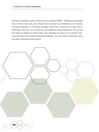 PRODUÇÃO INTEGRADA NO BRASIL
626
dos técnicos ligados à cultura. Atualmente, as empresad UGBP – Produção e Exportação
Ltda e Ashok Frutas Ltda, em Linhares (ES), encontram-se certificadas com o Sistema
Produção Integrada, e uma terceira empresa, Frutas Solo, encontra-se em fase final de
certificação. Cerca de 1,2 mil ha da fruta, que representa, aproximadamente, 10% da área
de mamão do estado do Espírito Santo, são cultivados de acordo com as Normas Téc-
nicas Específicas da Produção Integrada de Mamão, mas, por razões conjunturais, ainda
não estão certificadas nesse sistema.
 