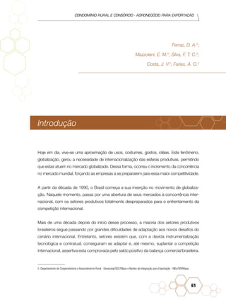 condomínio rural e consórcio - agronegócio para exportação
61
Ferraz, D. A.5
;
Mazzoleni, E. M.5
; Silva, F. T. C.5
;
Costa, J. V.5
; Farias, A. O.5
Introdução
Hoje em dia, vive-se uma aproximação de usos, costumes, gostos, idéias. Este fenômeno,
globalização, gerou a necessidade de internacionalização das esferas produtivas, permitindo
que estas atuem no mercado globalizado. Dessa forma, ocorreu o incremento da concorrência
no mercado mundial, forçando as empresas a se prepararem para essa maior competitividade.
A partir da década de 1990, o Brasil começa a sua inserção no movimento de globaliza-
ção. Naquele momento, passa por uma abertura de seus mercados à concorrência inter-
nacional, com os setores produtivos totalmente despreparados para o enfrentamento da
competição internacional.
Mais de uma década depois do início desse processo, a maioria dos setores produtivos
brasileiros segue passando por grandes dificuldades de adaptação aos novos desafios do
cenário internacional. Entretanto, setores existem que, com a devida instrumentalização
tecnológica e contratual, conseguiram se adaptar e, até mesmo, suplantar a competição
internacional, assertiva esta comprovada pelo saldo positivo da balança comercial brasileira.
5 Departamento de Cooperativismo e Associativismo Rural - Denacoop/SDC/Mapa e Núcleo de Integração para Exportação - NIEx/SRI/Mapa.
 