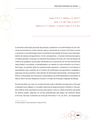 Produção Integrada de manga
629
Lopes, P. R. C.59
; Oliveira, J. E. de M.59
;
Assis, J. S. de59
; Silva, A. de S.59
;
Bastos, D. C.59
; Oliveira, I. V. de M.59
; Silva, R. R. S. da59
A crescente valorização da saúde das pessoas, baseada em uma alimentação rica em vita-
minas encontradas em fontes naturais, elevou a demanda do consumo de frutas in natura
e aumentou a conscientização sobre a importância da ingestão de frutas e seus derivados,
isentos de resíduos de agrotóxicos. Como consequência, o mercado internacional passou
a sinalizar grandes mudanças nos sistemas de produção de frutas, por meio da adoção de
critérios de qualidade, da produção certificada e do cumprimento de normas internacionais
relacionadas à inocuidade, à rastreabilidade e ao respeito ao meio ambiente e ao homem.
Na Europa, as grandes redes de supermercados passaram a pressionar os produtores e
exportadores para a adoção de um sistema de certificação que garantisse a qualidade e
segurança de seus produtos. Para atender às demandas internacionais, a Embrapa Semi-
Árido e a Associação de Produtores e Exportadores de Hortifrutigranjeiros e Derivados do
Vale do São Francisco (Valexport) iniciaram o Projeto de Produção Integrada de Manga.
No final de 2000, por meio do convênio firmado entre o Ministério da Agricultura, Pecuária
e Abastecimento (Mapa) e o Conselho Nacional de Desenvolvimento Científico e Tecnoló-
gico (CNPq), foram aportados recursos para apoiar o início e o desenvolvimento das ações
do referido projeto, seguindo as normas estabelecidas pelo Mapa nas Diretrizes Gerais
e Normas Técnicas constantes da Instrução Normativa nº 20, de 2001, da Organização
59	Empresa Brasileira de Pesquisa Agropecuária- Embrapa Semi-Árido.
 