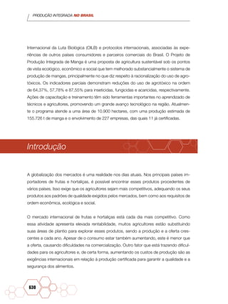 PRODUÇÃO INTEGRADA NO BRASIL
630
Internacional da Luta Biológica (OILB) e protocolos internacionais, associadas às expe-
riências de outros países consumidores e parceiros comerciais do Brasil. O Projeto de
Produção Integrada de Manga é uma proposta de agricultura sustentável sob os pontos
de vista ecológico, econômico e social que tem melhorado substancialmente o sistema de
produção de mangas, principalmente no que diz respeito à racionalização do uso de agro-
tóxicos. Os indicadores parciais demonstram reduções do uso de agrotóxico na ordem
de 64,37%, 57,78% e 87,55% para inseticidas, fungicidas e acaricidas, respectivamente.
Ações de capacitação e treinamento têm sido ferramentas importantes no aprendizado de
técnicos e agricultores, promovendo um grande avanço tecnológico na região. Atualmen-
te o programa atende a uma área de 10.900 hectares, com uma produção estimada de
155.726 t de manga e o envolvimento de 227 empresas, das quais 11 já certificadas.
Introdução
A globalização dos mercados é uma realidade nos dias atuais. Nos principais países im-
portadores de frutas e hortaliças, é possível encontrar esses produtos procedentes de
vários países. Isso exige que os agricultores sejam mais competitivos, adequando os seus
produtos aos padrões de qualidade exigidos pelos mercados, bem como aos requisitos de
ordem econômica, ecológica e social.
O mercado internacional de frutas e hortaliças está cada dia mais competitivo. Como
essa atividade apresenta elevada rentabilidade, muitos agricultores estão substituindo
suas áreas de plantio para explorar esses produtos, sendo a produção e a oferta cres-
centes a cada ano. Apesar de o consumo estar também aumentando, este é menor que
a oferta, causando dificuldades na comercialização. Outro fator que está trazendo dificul-
dades para os agricultores e, de certa forma, aumentando os custos de produção são as
exigências internacionais em relação à produção certificada para garantir a qualidade e a
segurança dos alimentos.
 