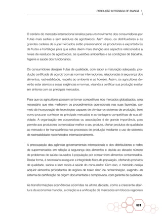 Produção Integrada de manga
631
O cenário do mercado internacional sinaliza para um movimento dos consumidores por
frutas mais sadias e sem resíduos de agrotóxicos. Além disso, os distribuidores e as
grandes cadeias de supermercados estão pressionando os produtores e exportadores
de frutas e hortaliças para que estes deem mais atenção aos aspectos relacionados a
níveis de resíduos de agrotóxicos, às questões ambientais e às condições de trabalho,
higiene e saúde dos funcionários.
Os consumidores desejam frutas de qualidade, com sabor e maturação adequada, pro-
dução certificada de acordo com as normas internacionais, relacionadas à segurança dos
alimentos, rastreabilidade, respeito ao ambiente e ao homem. Assim, os agricultores de-
verão estar atentos a essas exigências e normas, visando a certificar sua produção e estar
em sintonia com os principais mercados.
Para que os agricultores possam se tornar competitivos nos mercados globalizados, será
necessário que eles melhorem os procedimentos operacionais nas suas fazendas, por
meio da incorporação de tecnologias capazes de otimizar os sistemas de produção, bem
como procurar conhecer os principais mercados e as vantagens competitivas de sua ati-
vidade. A organização em cooperativas ou associações é de grande importância, pois
permite aos produtores comercializar melhor o seu produto, ofertar produtos de qualidade
ao mercado e ter transparência nos processos de produção mediante o uso de sistemas
de rastreabilidade reconhecidos internacionalmente.
A preocupação das agências governamentais internacionais e dos distribuidores e redes
de supermercados em relação à segurança dos alimentos é devida ao elevado número
de problemas de saúde causados à população por consumirem alimentos contaminados.
Dessa forma, é necessário assegurar a integridade física da população, ofertando produtos
de qualidade, sadios e sem riscos à saúde do consumidor. Com isso, o mercado deseja
adquirir alimentos procedentes de regiões de baixo risco de contaminação, exigindo um
sistema de certificação de origem documentada e comprovada, com garantia de qualidade.
As transformações econômicas ocorridas na última década, como a crescente aber-
tura da economia mundial, a criação e a unificação de mercados em blocos regionais
 