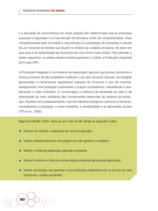 PRODUÇÃO INTEGRADA NO BRASIL
632
e a elevação da concorrência em níveis globais têm determinado que as empresas
busquem a aquisição e a manutenção de elevados níveis de competitividade. Essa
competitividade está vinculada à manutenção e à ampliação de mercados e resulta
de um conjunto de fatores que atuam no âmbito da unidade produtiva, do setor em
que atua e da estabilidade da economia de uma forma mais ampla. Para atender a
esses requisitos, os países desenvolvidos passaram a utilizar a Produção Integrada
de Frutas (PIF).
A Produção Integrada é um sistema de exploração agrícola que produz alimentos e
outros produtos de alta qualidade mediante o uso dos recursos naturais, tecnologias
apropriadas e mecanismos reguladores capazes de minimizar o uso de insumos,
assegurando uma produção sustentável a preços competitivos, respeitando e pre-
servando o meio ambiente. A conservação e melhoria da fertilidade do solo e da
diversidade do meio ambiente são componentes essenciais do sistema de produ-
ção. Equilibra-se cuidadosamente o uso de métodos biológicos, químicos e técnicos,
considerando a produção, o meio ambiente, a rentabilidade e as demandas sociais
(TITI et al., 1995).
Segundo Planells (1997), deve-se, por meio da PIF, atingir as seguintes metas.
•	Reduzir, ao máximo, a aplicação de insumos agrícolas.
•	Utilizar, preferencialmente, tecnologias que não agridam o ambiente.
•	Manter a renda da exploração agrícola compatível.
•	Reduzir e eliminar a fonte de contaminação ambiental gerada pela agricultura.
•	Adotar tecnologias que garantam uma produção sustentável sob os pontos de vista
econômico, social e ambiental.
 