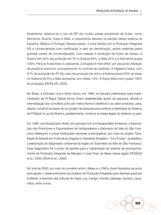 Produção Integrada de manga
633
Atualmente, observa-se o uso da PIF em muitos países produtores de frutas, como
Alemanha, Áustria, Suíça e Itália, e crescimento elevado na adoção desse sistema na
Espanha, Bélgica e Portugal. Nesses países, a fruta obtida com a Produção Integrada
(PI) é comercializada com certificação e selo de identificação, sendo preferida pelos
grandes canais de comercialização. Com relação à produção de frutas de caroço, a
Áustria tem 62% da produção em PI, a Croácia 94%, a Itália 24% e a Alemanha quase
100%. Para as frutas finas ou pequenas, a situação é mais difícil, por causa da utilização
de produtos químicos, principalmente no controle de roedores. A Inglaterra lidera, com
37% da produção em PI. No caso da produção de vinho, a Áustria possui 63% de áreas
no Sistema de PI e a Itália apresenta, em média, 13%. A Suíça lidera com quase 100%
da produção (DICKLER, 2000).
No Brasil, a Embrapa Uva e Vinho iniciou, em 1996, os estudos preliminares para imple-
mentação da PI Maçã. Dessa forma, foram estabelecidas ações de pesquisa, difusão e
internalização dos conceitos junto aos meios técnico-científicos e ao setor produtivo, para,
depois, construir as bases de um projeto de pesquisa para verificar a viabilidade do Sistema
de PI Maçã no sul do Brasil e, paralelamente, construir as bases legais do sistema no país.
Em 1999, a Embrapa Semi-Árido, em parceria com a Embrapa Meio Ambiente, a Associa-
ção dos Produtores e Exportadores de Hortigranjeiros e Derivados do Vale do São Fran-
cisco (Valexport) e outras instituições nacionais e estrangeiras, por meio do projeto “Qua-
lidade Ambiental em Fruticultura Irrigada no Nordeste Brasileiro – Eco-Frutas”, possibilitou
a elaboração do diagnóstico ambiental da região do Submédio do Vale do São Francisco.
Esse diagnóstico foi o ponto de partida para a implantação do sistema de acompanha-
mento da Produção Integrada de Mangas e Uvas Finas de Mesa nessa região (PESSOA
et al., 2000; SILVA et al., 2000).
No final de 2000, por meio do convênio entre o Mapa e o CNPq, foram liberados recursos
para apoiar o desenvolvimento de projetos de Produção Integrada para diversas espécies
frutíferas, a exemplo das culturas de maçã, uva, manga, mamão, pêssego, banana, caqui,
citros, entre outras.
 