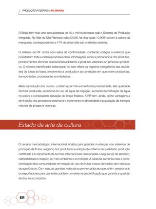 PRODUÇÃO INTEGRADA NO BRASIL
634
O Brasil tem hoje uma área plantada de 40,4 mil ha de frutas sob o Sistema de Produção
Integrada. No Vale do São Francisco são 23.000 ha, dos quais 10.900 ha com a cultura da
mangueira, correspondendo a 47% da área total sob o referido sistema.
O sistema de PIF conta com selos de conformidade, contendo códigos numéricos que
possibilitam toda a cadeia produtiva obter informações sobre a procedência dos produtos,
procedimentos técnicos operacionais adotados e produtos utilizados no processo produti-
vo. O número identificador estampado no selo reflete os registros obrigatórios das ativida-
des de todas as fases, envolvendo a produção e as condições em que foram produzidas,
transportadas, processadas e embaladas.
Além da redução dos custos, o sistema permite aumento da produtividade, alta qualidade
da fruta produzida, economia do uso da água de irrigação, aumento da infiltração de água
no solo e a consequente elevação do lençol freático. A PIF tem, ainda, como vantagens a
diminuição dos processos erosivos e o incremento na diversidade e população de inimigos
naturais de pragas e doenças.
Estado da arte da cultura
O cenário mercadológico internacional sinaliza para grandes mudanças nos sistemas de
produção de frutas, exigindo dos produtores a adoção de critérios de qualidade, produção
certificada e cumprimento de normas internacionais relacionadas a segurança do alimento,
rastreabilidade e respeito ao meio ambiente e ao homem. A cada dia aumenta mais a cons-
cientização dos consumidores em relação ao uso de frutas e seus derivados sem resíduos
de agrotóxicos. Com isso, as grandes redes de supermercados europeus têm pressionado
os exportadores para que estes adotem um sistema de certificação que garanta a qualida-
de dos seus produtos.
 