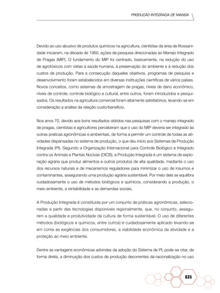 Produção Integrada de manga
635
Devido ao uso abusivo de produtos químicos na agricultura, cientistas da área de fitossani-
dade iniciaram, na década de 1960, ações de pesquisa direcionadas ao Manejo Integrado
de Pragas (MIP). O fundamento do MIP foi centrado, basicamente, na redução do uso
de agrotóxicos com vistas à saúde humana, à preservação do ambiente e à redução dos
custos de produção. Para a consecução daqueles objetivos, programas de pesquisa e
desenvolvimento foram estabelecidos em diversas instituições científicas de vários países.
Novos conceitos, como sistemas de amostragem de pragas, níveis de dano econômico,
níveis de controle, controle biológico e cultural, entre outros, foram introduzidos e pesqui-
sados. Os resultados na agricultura comercial foram altamente satisfatórios, levando-se em
consideração a análise da relação custo/benefício.
Nos anos 70, devido aos bons resultados obtidos nas pesquisas com o manejo integrado
de pragas, cientistas e agricultores perceberam que o uso do MIP deveria ser integrado às
outras praticas agronômicas e ambientais, de forma a permitir um controle de todas as ati-
vidades dispensadas no sistema de produção, o que deu início aos Sistemas de Produção
Integrada (PI). Segundo a Organização Internacional para Controle Biológico e Integrado
contra os Animais e Plantas Nocivas (OICB), a Produção Integrada é um sistema de explo-
ração agrária que produz alimentos e outros produtos de alta qualidade, mediante o uso
dos recursos naturais e de mecanismos reguladores para minimizar o uso de insumos e
contaminantes, assegurando uma produção agrária sustentável. Por meio dela se equilibra
cuidadosamente o uso de métodos biológicos e químicos, considerando a produção, o
meio ambiente, a rentabilidade e as demandas sociais.
A Produção Integrada é constituída por um conjunto de práticas agronômicas, selecio-
nadas a partir das tecnologias disponíveis regionalmente, que, no conjunto, assegu-
rem a qualidade e produtividade da cultura de forma sustentável. O uso de diferentes
métodos (biológicos e químicos, entre outros) é cuidadosamente aplicado levando-se
em conta as exigências dos consumidores, a viabilidade econômica da atividade e a
proteção ao meio ambiente.
Dentre as vantagens econômicas advindas da adoção do Sistema de PI, pode-se citar, de
forma direta, a diminuição dos custos de produção decorrentes da racionalização no uso
 