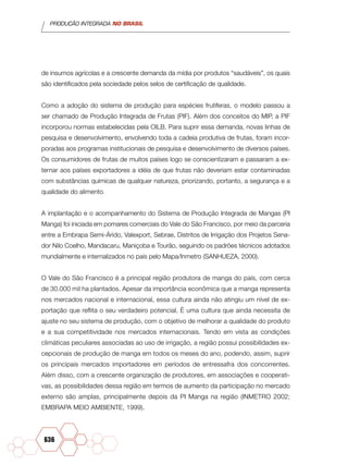 PRODUÇÃO INTEGRADA NO BRASIL
636
de insumos agrícolas e a crescente demanda da mídia por produtos “saudáveis”, os quais
são identificados pela sociedade pelos selos de certificação de qualidade.
Como a adoção do sistema de produção para espécies frutíferas, o modelo passou a
ser chamado de Produção Integrada de Frutas (PIF). Além dos conceitos do MIP, a PIF
incorporou normas estabelecidas pela OILB. Para suprir essa demanda, novas linhas de
pesquisa e desenvolvimento, envolvendo toda a cadeia produtiva de frutas, foram incor-
poradas aos programas institucionais de pesquisa e desenvolvimento de diversos países.
Os consumidores de frutas de muitos países logo se conscientizaram e passaram a ex-
ternar aos países exportadores a idéia de que frutas não deveriam estar contaminadas
com substâncias químicas de qualquer natureza, priorizando, portanto, a segurança e a
qualidade do alimento.
A implantação e o acompanhamento do Sistema de Produção Integrada de Mangas (PI
Manga) foi iniciada em pomares comerciais do Vale do São Francisco, por meio da parceria
entre a Embrapa Semi-Árido, Valexport, Sebrae, Distritos de Irrigação dos Projetos Sena-
dor Nilo Coelho, Mandacaru, Maniçoba e Tourão, seguindo os padrões técnicos adotados
mundialmente e internalizados no país pelo Mapa/Inmetro (SANHUEZA, 2000).
O Vale do São Francisco é a principal região produtora de manga do país, com cerca
de 30.000 mil ha plantados. Apesar da importância econômica que a manga representa
nos mercados nacional e internacional, essa cultura ainda não atingiu um nível de ex-
portação que reflita o seu verdadeiro potencial. É uma cultura que ainda necessita de
ajuste no seu sistema de produção, com o objetivo de melhorar a qualidade do produto
e a sua competitividade nos mercados internacionais. Tendo em vista as condições
climáticas peculiares associadas ao uso de irrigação, a região possui possibilidades ex-
cepcionais de produção de manga em todos os meses do ano, podendo, assim, suprir
os principais mercados importadores em períodos de entressafra dos concorrentes.
Além disso, com a crescente organização de produtores, em associações e cooperati-
vas, as possibilidades dessa região em termos de aumento da participação no mercado
externo são amplas, principalmente depois da PI Manga na região (INMETRO 2002;
EMBRAPA MEIO AMBIENTE, 1999).
 