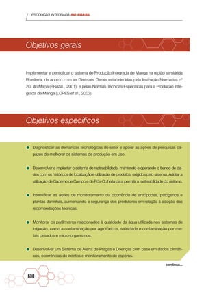 PRODUÇÃO INTEGRADA NO BRASIL
638
Objetivos gerais
Implementar e consolidar o sistema de Produção Integrada de Manga na região semiárida
Brasileira, de acordo com as Diretrizes Gerais estabelecidas pela Instrução Normativa nº
20, do Mapa (BRASIL, 2001), e pelas Normas Técnicas Específicas para a Produção Inte-
grada de Manga (LOPES et al., 2003).
Objetivos específicos
•	Diagnosticar as demandas tecnológicas do setor e apoiar as ações de pesquisas ca-
pazes de melhorar os sistemas de produção em uso.
•	Desenvolver e implantar o sistema de rastreabilidade, mantendo e operando o banco de da-
dos com os históricos de localização e utilização de produtos, exigidos pelo sistema. Adotar a
utilização de Caderno de Campo e de Pós-Colheita para permitir a rastreabilidade do sistema.
•	Intensificar as ações de monitoramento da ocorrência de artrópodes, patógenos e
plantas daninhas, aumentando a segurança dos produtores em relação à adoção das
recomendações técnicas.
•	Monitorar os parâmetros relacionados à qualidade da água utilizada nos sistemas de
irrigação, como a contaminação por agrotóxicos, salinidade e contaminação por me-
tais pesados e micro-organismos.
•	Desenvolver um Sistema de Alerta de Pragas e Doenças com base em dados climáti-
cos, ocorrências de insetos e monitoramento de esporos.
continua...
 