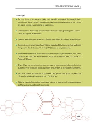 Produção Integrada de manga
639
•	Reduzir o impacto ambiental por meio do uso de práticas racionais de manejo da água,
do solo e da planta, manejo integrado de pragas, doenças e plantas daninhas, manejo
pré e pós-colheita e uso racional de agrotóxicos.
•	Realizar análise do impacto ambiental nos Sistemas de Produção Integrada e Conven-
cional e comparar os resultados.
•	Avaliar a qualidade das mangas, com ênfase nas análises de resíduos de agrotóxicos.
•	Desenvolver um manual sobre Boas Práticas Agrícolas (BPAs) e um plano de Análise de
Perigos e Pontos Críticos de Controle (APPCC) para as empacotadoras.
•	Realizar treinamentos de técnicos envolvidos com a produção de mangas, bem como
capacitar pesquisadores, extensionistas, técnicos e produtores para a condução do
Sistema PI Manga.
•	Disponibilizar aos produtores inseridos no programa e àqueles que farão adesão todo o
suporte técnico necessário para que possam conduzir bem as atividades indispensáveis.
•	Simular auditorias técnicas nas propriedades participantes para ajustar os pontos de
não-conformidade, deixando-as aptas à Certificação.
•	Elaborar publicações técnicas objetivando divulgar o sistema de Produção Integrada
de Manga e dar suporte aos treinamentos.
...continuação
 