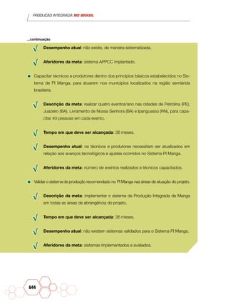 PRODUÇÃO INTEGRADA NO BRASIL
644
√√ Desempenho atual: não existe, de maneira sistematizada.
√√ Aferidores da meta: sistema APPCC implantado.
•	Capacitar técnicos e produtores dentro dos princípios básicos estabelecidos no Sis-
tema de PI Manga, para atuarem nos municípios localizados na região semiárida
brasileira.
√√ Descrição da meta: realizar quatro eventos/ano nas cidades de Petrolina (PE),
Juazeiro (BA), Livramento de Nossa Senhora (BA) e Ipanguassú (RN), para capa-
citar 40 pessoas em cada evento.
√√ Tempo em que deve ser alcançada: 36 meses.
√√ Desempenho atual: os técnicos e produtores necessitam ser atualizados em
relação aos avanços tecnológicos e ajustes ocorridos no Sistema PI Manga.
√√ Aferidores da meta: número de eventos realizados e técnicos capacitados.
•	Validar o sistema de produção recomendado no PI Manga nas áreas de atuação do projeto.
√√ Descrição da meta: implementar o sistema de Produção Integrada de Manga
em todas as áreas de abrangência do projeto.
√√ Tempo em que deve ser alcançada: 36 meses.
√√ Desempenho atual: não existem sistemas validados para o Sistema PI Manga.
√√ Aferidores da meta: sistemas implementados e avaliados.
...continuação
 