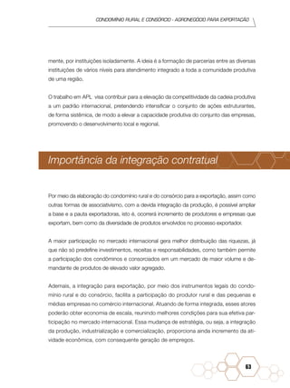 condomínio rural e consórcio - agronegócio para exportação
63
mente, por instituições isoladamente. A ideia é a formação de parcerias entre as diversas
instituições de vários níveis para atendimento integrado a toda a comunidade produtiva
de uma região.
O trabalho em APL visa contribuir para a elevação da competitividade da cadeia produtiva
a um padrão internacional, pretendendo intensificar o conjunto de ações estruturantes,
de forma sistêmica, de modo a elevar a capacidade produtiva do conjunto das empresas,
promovendo o desenvolvimento local e regional.
Importância da integração contratual
Por meio da elaboração do condomínio rural e do consórcio para a exportação, assim como
outras formas de associativismo, com a devida integração da produção, é possível ampliar
a base e a pauta exportadoras, isto é, ocorrerá incremento de produtores e empresas que
exportam, bem como da diversidade de produtos envolvidos no processo exportador.
A maior participação no mercado internacional gera melhor distribuição das riquezas, já
que não só predefine investimentos, receitas e responsabilidades, como também permite
a participação dos condôminos e consorciados em um mercado de maior volume e de-
mandante de produtos de elevado valor agregado.
Ademais, a integração para exportação, por meio dos instrumentos legais do condo-
mínio rural e do consórcio, facilita a participação do produtor rural e das pequenas e
médias empresas no comércio internacional. Atuando de forma integrada, esses atores
poderão obter economia de escala, reunindo melhores condições para sua efetiva par-
ticipação no mercado internacional. Essa mudança de estratégia, ou seja, a integração
da produção, industrialização e comercialização, proporciona ainda incremento da ati-
vidade econômica, com consequente geração de empregos.
 