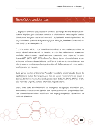 Produção Integrada de manga
649
Benefícios ambientais
O diagnóstico ambiental das parcelas de produção de mangas foi uma etapa muito im-
portante do projeto, pois possibilitou identificar os procedimentos adotados pelas cadeias
produtivas de manga no Vale do São Fran­cisco. Os parâmetros avaliados por ocasião do
diagnóstico foram qualidade da água de irrigação e drenagem, fertilidade do solo, salinida-
de e existência de metais pesados.
O conhecimento técnico dos procedi­mentos utilizados nas cadeias produtivas de
manga foi realizado em escala de parcelas, as quais foram identificadas e georrefe-
renciadas, adotando-se os procedimentos recomendados pelos programas de certi-
ficação ISSO 14001, ISSO 9001 e EurepGap. Dessa forma, foi possível desenvolver
ações que evitassem des­perdícios de matéria e energia nos agro­ecossistemas, que
minimizassem a poluição e contaminação ambiental, de forma a permitir o uso susten­
tável dos recursos naturais.
Outro grande benefício ambiental da Produção Integrada foi a racionalização do uso de
agrotóxicos na cultura da mangueira, por meio do uso do monitoramento de pragas e
doenças. Em termos médios, houve redução da ordem de 62,2%, 57,6%, 87,5% e 91,2%
para inseticida, fungicida, acaricida e herbicida, respectivamente.
Existe, ainda, certo desconheci­mento da abrangência da legislação exis­tente no país,
relacionada com as atividades agrícolas e os impactos ambientais. Isso poderá ser tam-
bém facilmente sanado com a implantação total do programa previsto de Formação de
Monitores Ambientais.
 