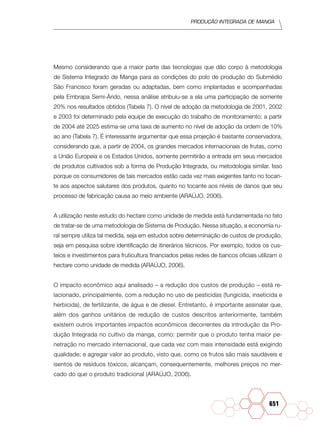 Produção Integrada de manga
651
Mesmo considerando que a maior parte das tecnologias que dão corpo à metodologia
de Sistema Integrado de Manga para as condições do polo de produção do Submédio
São Francisco foram geradas ou adaptadas, bem como implantadas e acompanhadas
pela Embrapa Semi-Árido, nessa análise atribuiu-se a ela uma participação de somente
20% nos resultados obtidos (Tabela 7). O nível de adoção da metodologia de 2001, 2002
e 2003 foi determinado pela equipe de execução do trabalho de monitoramento; a partir
de 2004 até 2025 estima-se uma taxa de aumento no nível de adoção da ordem de 10%
ao ano (Tabela 7). É interessante argumentar que essa projeção é bastante conservadora,
considerando que, a partir de 2004, os grandes mercados interna­cionais de frutas, como
a União Europeia e os Estados Unidos, somente permiti­rão a entrada em seus mercados
de produtos cultivados sob a forma de Produção Integrada, ou metodologia similar. Isso
porque os consumidores de tais mercados estão cada vez mais exigentes tanto no tocan-
te aos aspectos salutares dos produtos, quanto no tocante aos níveis de danos que seu
processo de fabricação causa ao meio ambiente (ARAÚJO, 2006).
A utilização neste estudo do hectare como unidade de medida está fundamenta­da no fato
de tratar-se de uma metodologia de Sistema de Produção. Nessa situação, a economia ru-
ral sempre utiliza tal medida, seja em estudos sobre determinação de custos de produção,
seja em pesquisa sobre identificação de itinerários técnicos. Por exemplo, todos os cus-
teios e investimentos para fruticultura financiados pelas redes de bancos oficiais utilizam o
hectare como unidade de medida (ARAÚJO, 2006).
O impacto econômico aqui analisado – a redução dos custos de produção – está re-
lacionado, principalmente, com a redução no uso de pesticidas (fungicida, inseticida e
herbicida), de fertilizante, de água e de diesel. Entretanto, é importan­te assinalar que,
além dos ganhos unitários de redução de custos descritos anteriormente, também
existem outros importantes impactos econômicos decorrentes da introdução da Pro-
dução Integrada no cultivo da manga, como: permitir que o produto tenha maior pe-
netração no mercado internacional, que cada vez com mais intensidade está exigindo
qualidade; e agregar valor ao produto, visto que, como os frutos são mais saudáveis e
isentos de resíduos tóxicos, alcançam, consequentemente, melhores preços no mer-
cado do que o produto tradicional (ARAÚJO, 2006).
 