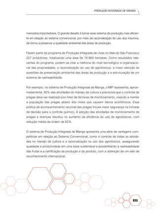Produção Integrada de manga
655
mercados importadores. O grande desafio é tornar esse sistema de produção mais eficien-
te em relação ao sistema convencional, por meio da racionalização do uso dos insumos,
de forma a preservar a qualidade ambiental das áreas de produção.
Fazem parte do programa de Produção Integrada de Uvas no Vale do São Francisco
227 produtores, totalizando uma área de 10.900 hectares. Como resultados rele-
vantes do programa, podem-se citar a melhoria do nível tecnológico e organizacio-
nal das propriedades, a racionalização do uso de agrotóxicos, a maior atenção às
questões de preservação ambiental das áreas de produção e a estruturação de um
sistema de rastreabilidade.
Por exemplo, no sistema de Produção Integrada de Manga, o MIP representa, aproxi-
madamente, 80% das atividades do manejo da cultura e preconiza que o controle de
pragas deve ser realizado por meio de técnicas de monitoramento, visando a manter
a população das pragas abaixo dos níveis que causem danos econômicos. Essa
prática de acompanhamento racional das pragas trouxe maior segurança na tomada
de decisão para o controle químico. A adoção das atividades de monitoramento de
pragas e doenças resultou no aumento da eficiência do uso de agrotóxicos, com
redução média da ordem de 62%.
O sistema de Produção Integrada de Manga apresenta uma série de vantagens com-
petitivas em relação ao Sistema Convencional, como o controle de todas as ativida-
des no manejo da cultura e a racionalização no uso dos agrotóxicos, assegurando
qualidade e produtividade em uma base sustentável e possibilitando a rastreabilidade
das frutas e a certificação da produção e do produto, com a obtenção de um selo de
reconhecimento internacional.
 