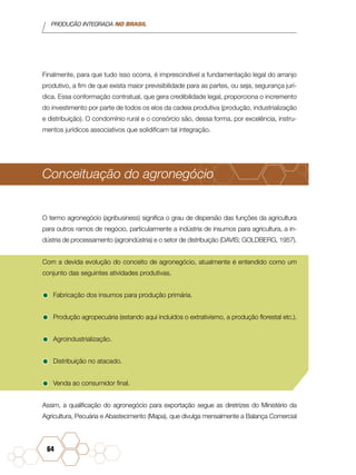 PRODUÇÃO INTEGRADA NO BRASIL
64
Finalmente, para que tudo isso ocorra, é imprescindível a fundamentação legal do arranjo
produtivo, a fim de que exista maior previsibilidade para as partes, ou seja, segurança jurí-
dica. Essa conformação contratual, que gera credibilidade legal, proporciona o incremento
do investimento por parte de todos os elos da cadeia produtiva (produção, industrialização
e distribuição). O condomínio rural e o consórcio são, dessa forma, por excelência, instru-
mentos jurídicos associativos que solidificam tal integração.
Conceituação do agronegócio
O termo agronegócio (agribusiness) significa o grau de dispersão das funções da agricultura
para outros ramos de negócio, particularmente a indústria de insumos para agricultura, a in-
dústria de processamento (agroindústria) e o setor de distribuição (DAVIS; GOLDBERG, 1957).
Com a devida evolução do conceito de agronegócio, atualmente é entendido como um
conjunto das seguintes atividades produtivas.
•	Fabricação dos insumos para produção primária.
•	Produção agropecuária (estando aqui incluídos o extrativismo, a produção florestal etc.).
•	Agroindustrialização.
•	Distribuição no atacado.
•	Venda ao consumidor final.
Assim, a qualificação do agronegócio para exportação segue as diretrizes do Ministério da
Agricultura, Pecuária e Abastecimento (Mapa), que divulga mensalmente a Balança Comercial
 