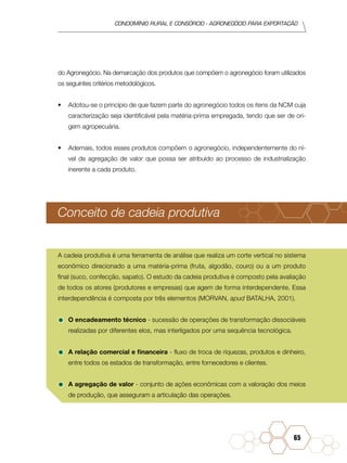 condomínio rural e consórcio - agronegócio para exportação
65
do Agronegócio. Na demarcação dos produtos que compõem o agronegócio foram utilizados
os seguintes critérios metodológicos.
•	 Adotou-se o princípio de que fazem parte do agronegócio todos os itens da NCM cuja
caracterização seja identificável pela matéria-prima empregada, tendo que ser de ori-
gem agropecuária.
•	 Ademais, todos esses produtos compõem o agronegócio, independentemente do ní-
vel de agregação de valor que possa ser atribuído ao processo de industrialização
inerente a cada produto.
Conceito de cadeia produtiva
A cadeia produtiva é uma ferramenta de análise que realiza um corte vertical no sistema
econômico direcionado a uma matéria-prima (fruta, algodão, couro) ou a um produto
final (suco, confecção, sapato). O estudo da cadeia produtiva é composto pela avaliação
de todos os atores (produtores e empresas) que agem de forma interdependente. Essa
interdependência é composta por três elementos (MORVAN, apud BATALHA, 2001).
•	O encadeamento técnico - sucessão de operações de transformação dissociáveis
realizadas por diferentes elos, mas interligados por uma sequência tecnológica.
•	A relação comercial e financeira - fluxo de troca de riquezas, produtos e dinheiro,
entre todos os estados de transformação, entre fornecedores e clientes.
•	A agregação de valor - conjunto de ações econômicas com a valoração dos meios
de produção, que asseguram a articulação das operações.
 