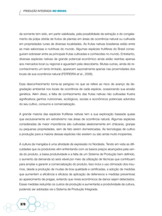 PRODUÇÃO INTEGRADA NO BRASIL
670
da somente tem sido, em parte viabilizada, pela possibilidade da extração e do congela-
mento da polpa obtida de frutos de plantas em áreas de ocorrência natural ou cultivada
em propriedades rurais de diversas localidades. As frutas nativas brasileiras estão entre
as mais saborosas e nutritivas do mundo. Algumas espécies frutíferas do Brasil conse-
guiram sobresair entre as principais frutas cultivadas e conhecidas no mundo. Entretanto,
diversas espécies nativas de grande potencial econômico ainda estão restritas apenas
aos mercados local ou regional e aguardam pela descoberta. Muitas outras, ainda de re-
conhecimento um tanto limitado, aparecem sazonalmente apenas nas proximidades dos
locais de sua ocorrência natural (FERREIRA et al., 2006).
Esse desconhecimento torna-se perigoso no que se refere ao risco de avanço da de-
gradação ambiental nos locais de ocorrência de cada espécie, ocasionando sua erosão
genética. Além disso, a falta de conhecimento das frutas nativas não cultivadas frustra
significativos ganhos nutricionais, ecológicos, sociais e econômicos potenciais advindos
do seu cultivo, consumo e comercialização.
A grande maioria das espécies frutíferas nativas tem a sua exploração baseada quase
que exclusivamente em extrativismo nas áreas de ocorrência natural. Algumas espécies
consideradas de maior importância são cultivadas aleatoriamente em chácaras, granjas
ou pequenas propriedades, sem de fato serem domesticadas. As tecnologias de cultivo
e produção para a maioria dessas espécies não existem ou são ainda muito incipientes.
A cultura da mangaba é uma atividade de expressão no Nordeste. Tendo em vista as difi-
culdades que os produtores vêm enfrentando com os baixos preços alcançados pela ven-
da do produto, a baixa produtividade e a falta de um Sistema de Produção bem definido,
o aumento da demanda só será viável por meio da utilização de técnicas que contribuam
para ampliar e garantir a comercialização do produto. Isso inclui o uso otimizado dos insu-
mos, desde a produção de mudas de boa qualidade e certificadas, a adoção de medidas
que aumentem a eficiência e eficácia de aplicação de defensivos e medidas preventivas
ao aparecimento de pragas, evitando que níveis econômicos de danos sejam detectados.
Essas medidas reduzirão os custos de produção e aumentarão a produtividade da cultura,
podendo ser adotadas via o Sistema de Produção Integrada.
 