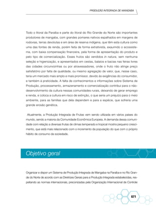Produção integrada de mangaba
671
Todo o litoral da Paraíba e parte do litoral do Rio Grande do Norte são importantes
produtores de mangaba, com grandes pomares nativos espalhados em margens de
rodovias, terras devolutas e em área de reserva indígena, que têm esta cultura como
uma das fontes de renda, porém feita de forma extrativista, exaurindo o ecossiste-
ma, com baixa compensação financeira, pela forma de apresentação do produto e
pelo tipo de comercialização. Esses frutos são vendidos in natura, sem nenhuma
seleção e higienização, e apresentados em cestas, balaios e bacias nas feiras livres
das cidades circunvizinhas ou por atravessadores, onde o fruto não atinge preço
satisfatório por falta de qualidade, ou mesmo agregação de valor, que, nesse caso,
teria um mercado mais amplo e mais promissor, devido às exigências do consumidor,
e também à praticidade. A falta de conhecimentos e informações sobre Sistema de
Produção, processamento, armazenamento e comercialização contribui para o não-
desenvolvimento da cultura nessas comunidades rurais, deixando de gerar emprego
e renda, e coloca a cultura em risco de extinção, o que seria um prejuízo para o meio
ambiente, para as famílias que dela dependem e para a espécie, que sofreria uma
grande erosão genética.
Atualmente, a Produção Integrada de Frutas vem sendo utilizada em vários países do
mundo, sendo a maioria da Comunidade Econômica Europeia. A demanda dessa comuni-
dade com relação a diversas frutas de climas temperado e tropical mostra pequeno cresci-
mento, que está mais relacionado com o incremento da população do que com o próprio
hábito de consumo da sociedade.
Objetivo geral
Organizar e dispor um Sistema de Produção Integrada de Mangaba na Paraíba e no Rio Gran-
de do Norte de acordo com as Diretrizes Gerais para a Produção Integrada estabelecidas, res-
peitando as normas internacionais, preconizadas pela Organização Internacional de Controle
 
