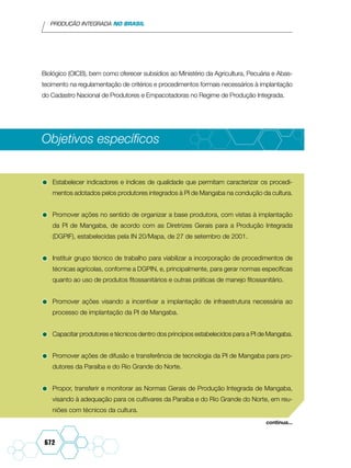 PRODUÇÃO INTEGRADA NO BRASIL
672
Biológico (OICB), bem como oferecer subsídios ao Ministério da Agricultura, Pecuária e Abas-
tecimento na regulamentação de critérios e procedimentos formais necessários à implantação
do Cadastro Nacional de Produtores e Empacotadoras no Regime de Produção Integrada.
Objetivos específicos
•	Estabelecer indicadores e índices de qualidade que permitam caracterizar os procedi-
mentos adotados pelos produtores integrados à PI de Mangaba na condução da cultura.
•	Promover ações no sentido de organizar a base produtora, com vistas à implantação
da PI de Mangaba, de acordo com as Diretrizes Gerais para a Produção Integrada
(DGPIF), estabelecidas pela IN 20/Mapa, de 27 de setembro de 2001.
•	Instituir grupo técnico de trabalho para viabilizar a incorporação de procedimentos de
técnicas agrícolas, conforme a DGPIN, e, principalmente, para gerar normas específicas
quanto ao uso de produtos fitossanitários e outras práticas de manejo fitossanitário.
•	Promover ações visando a incentivar a implantação de infraestrutura necessária ao
processo de implantação da PI de Mangaba.
•	Capacitar produtores e técnicos dentro dos princípios estabelecidos para a PI de Mangaba.
•	Promover ações de difusão e transferência de tecnologia da PI de Mangaba para pro-
dutores da Paraíba e do Rio Grande do Norte.
•	Propor, transferir e monitorar as Normas Gerais de Produção Integrada de Mangaba,
visando à adequação para os cultivares da Paraíba e do Rio Grande do Norte, em reu-
niões com técnicos da cultura.
continua...
 